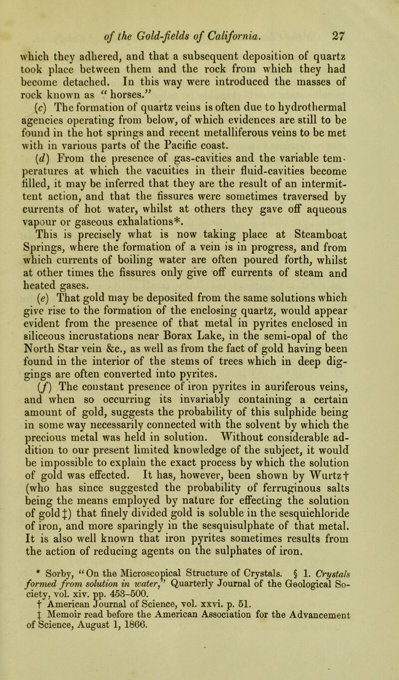 which they adhered, and that a subsequent deposition of quartz took place between them and the rock from which they had become detached. In this way were introduced the masses of rock known as horses.^^ (c) The formation of quartz veins is often due to hydrotliermal agencies operating from below, of which evidences are still to be found in the hot springs and recent metalliferous veins to be met with in various parts of the Pacific coast. [d) From the presence of gas-cavities and the variable tern* peratures at which the vacuities in their fluid-cavities become filled, it may be inferred that they are the result of an intermit- tent action, and that the fissures were sometimes traversed by currents of hot water, whilst at others they gave ofi aqueous vapour or gaseous exhalations*. This is precisely what is now taking place at Steamboat Springs, where the formation of a vein is in progress, and from which currents of boiling water are often poured forth, whilst at other times the fissures only give off* currents of steam and heated gases. {e) That gold may be deposited from the same solutions which give rise to the formation of the enclosing quartz, would appear evident from the presence of that metal in pyrites enclosed in siliceous incrustations near Borax Lake, in the semi-opal of the North Star vein &c., as well as from the fact of gold having been found in the interior of the stems of trees which in deep dig- gings are often converted into pyrites. (/) The constant presence of iron pyrites in auriferous veins, and when so occurring its invariably containing a certain amount of gold, suggests the probability of this sulphide being in some way necessarily connected with the solvent by which the precious metal was held in solution. Without considerable ad- dition to our present limited knowledge of the subject, it would be impossible to explain the exact process by which the solution of gold was effected. It has, however, been shown by Wurtzt (who has since suggested the probability of ferruginous salts being the means employed by nature for effecting the solution of gold J) that finely divided gold is soluble in the sesquichloride of iron, and more sparingly in the sesquisulphate of that metal. It is also well known that iron pyrites sometimes results from the action of reducing agents on the sulphates of iron. * Sorhy, “ On the Microscopical Structure of Crystals. § 1, Crystals formed from solution in waterQuarterly Journal of the Geological So- ciety, vol. xiv. pp. 458-500. t American Journal of Science, vol. xxvi. p. 51. X Memoir read before the American Association for the Advancement of Science, August 1, 1866.
