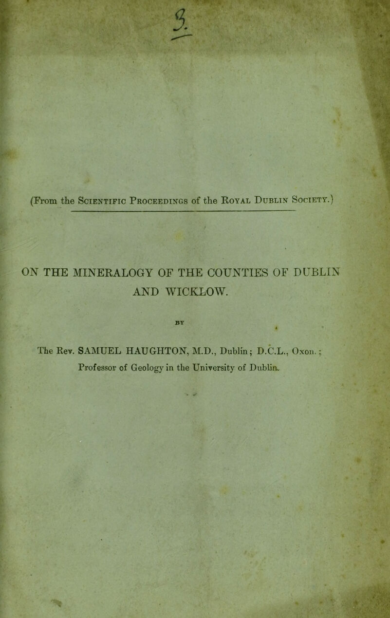 (From the Scientific Proceedings of the Royal Dublin Society.) ON THE MINERALOGY OF THE COUNTIES OF DUBLIN AND WICKLOW. BY I The Rev. SAMUEL HAUGIITON, M.D., Dublin; D.C.L., Oxon.; Professor of Geology in the University of Dublin.