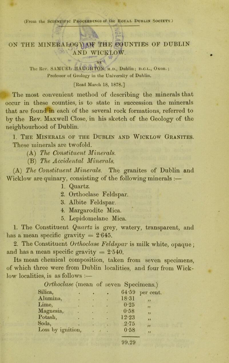 ON THE MINERALOGYj/OF THE COUNTIES OF DUBLIN AND WICKLOW. HY The Rev. SAMUEL llAUGHTON, m.d., Dublin; d.c.l., Oxon.; Professor of Geology in the University of Dublin. [Read March 18, 1878.] The most conveuient method of describing the minerals that occur in these counties, is to state in succession the minerals that are found in each of the several rock formations, referred to by the Rev. Maxwell Close, in his sketch of the Geology of the neighbourhood of Dublin. 1. The Minerals of the Dublin and Wicklow Granites. These minerals are twofold. (A) The Constituent Minerals. (B) The Accidental Minerals. (A) The Constituent Minerals. The granites of Dublin and Wicklow are quinary, consisting of the following minerals :— 1. Quartz. 2. Orthoclase Feldspar. 8. Albite Feldspar. 4. Margarodite Mica. 5. Lepidomelane Mica. 1. The Constituent Quartz is grey, watery, transparent, and has a mean specific gravity = 2 645. 2. The Constituent Orthoclase Feldspar is milk white, opaque ; and has a mean specific gravity = 2 540. Its mean chemical composition, taken from seven specimens, of which three were from Dublin localities, and four from Wick- low localities, is as follows :— Orthoclase (mean of seven Specimens.) Silica, Alumina, Lime, Magnesia, Potash, Soda, Loss by ignition, 64-59 18-31 0-25 0-58 12-23 2-75 0-58 per cent. 99 y> )) 9) >9 99 # 99.29