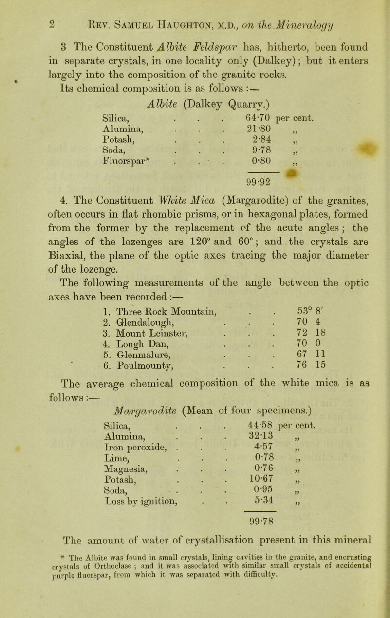 3 The Constituent Albite Feldspar has, hitherto, been found in separate crystals, in one locality only (Dalkey); but it enters largely into the composition of the granite rocks. Its chemical composition is as follows : — Albite (Dalkey Quarry.) Silica, Alumina, Potash, Soda, Fluorspar* 4. The Constituent White Mica (Margarodite) of the granites, often occurs in flat rhombic prisms, or in hexagonal plates, formed from the former by the replacement of the acute angles ; the angles of the lozenges are 120° and 60°; and the crystals are Biaxial, the plane of the optic axes tracing the major diameter of the lozenge. The following measurements of the angle between the optic axes have been recorded :— 1. Three Rock Mountain, . . 53° 8' 2. Glendalough, . . . 70 4 3. Mount Leinster, . . . 72 18 4. Lough Dan, . . . 70 0 5. Glenmalure, . . . 67 11 6. Poulmounty, . . . 76 15 The average chemical composition of the white mica is as follows:— Margarodite (Mean of four specimens.) Silica, 44-58 per cent. Alumina, 32-13 >> Iron peroxide, . 4-57 99 Lime, 0-78 77 Magnesia, 0-76 >7 Potash, 10-67 77 Soda, • . 0-95 77 Loss by ignition, 5-34 99 99-78 The amount of water of crystallisation present in this mineral * The Albite was found in small crystals, lining cavities in the granite, and encrusting crystals of Orthoclase ; and it was associated with similar small crystals of accidental purple fluorspar, from which it was separated with difficulty. 64-70 per cent. 21-80 2-84 9-78 0*80 99 99 99 99-92
