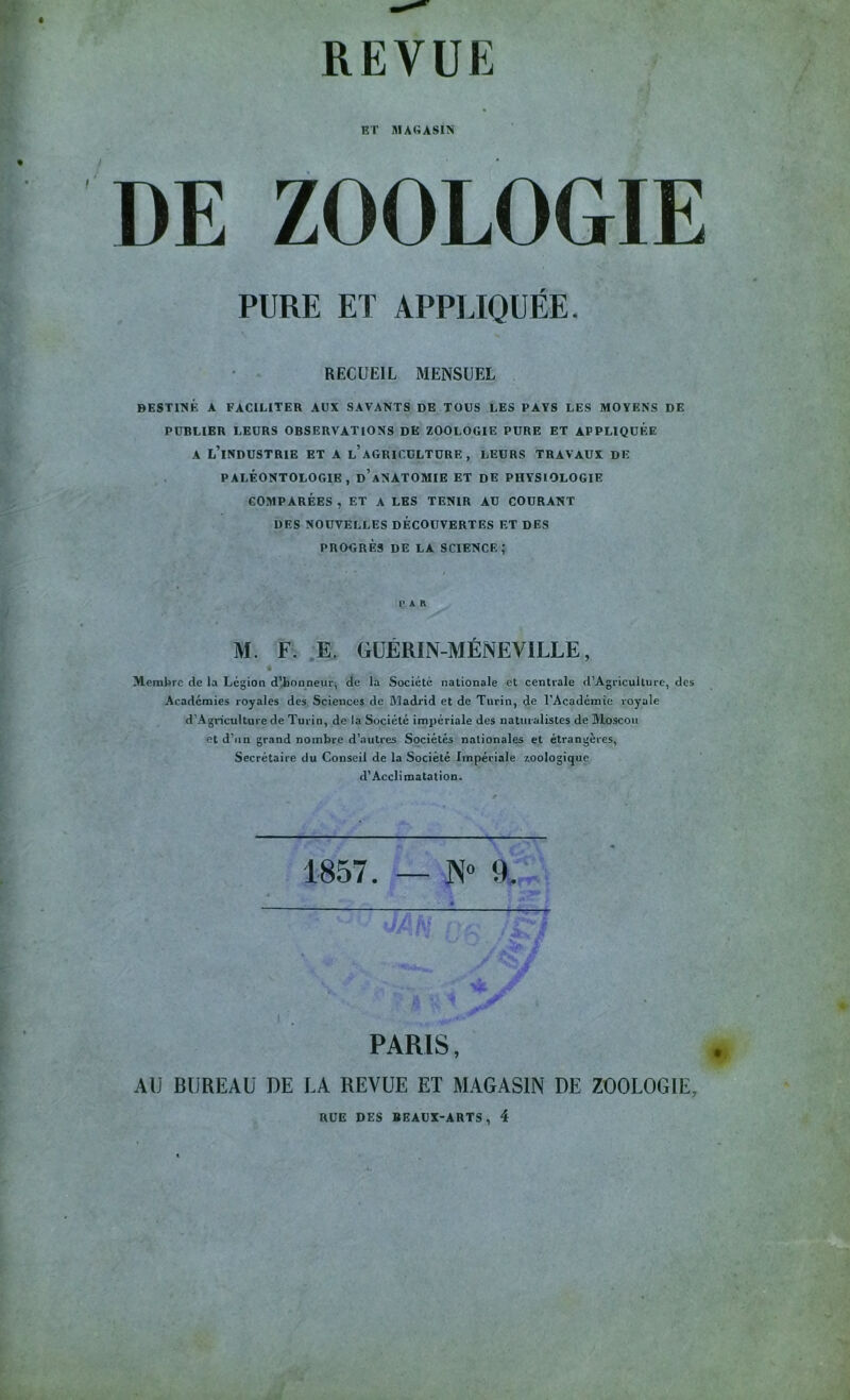 REVUE ET MAGASIN DE ZOOLOGIE PURE ET APPLIQUÉE. RECUEIL MENSUEL DESTINÉ A FACILITER AUX SAVANTS DE TOUS LES PAYS LES MOYENS DE PUBLIER LEURS OBSERVATIONS DE ZOOLOGIE PURE ET APPLIQUEE A l’industrie et a l’agriculture , LEURS TRAVAUX DE PALÉONTOLOGIE, d’aNATOMIE ET DE PHYSIOLOGIE COMPARÉES , ET A LES TENIR AU COURANT DES NOUVELLES DÉCOUVERTES ET DES PROGRÈS DE LA SCIENCE; PAR M. F. E. GÜÉRIN-MÉNEVILLE, Membre de la Légion d’ionneur^ de la Société nationale et centrale d’Agriculture, des Académies royales des Sciences de Madrid et de Turin, de l'Académie royale d’Agriculture de Turin, de la Société impériale des naturalistes de Moscou et d’iin grand nombre d’autres Sociétés nationales et étrangères, Secrétaire du Conseil de la Société Impériale zoologique d’Acclimatation. 1857. — N“ 9. PARIS, AU BUREAU DE LA REVUE ET MAGASIN DE ZOOLOGIE, RUE DES BEAUX-ARTS, 4