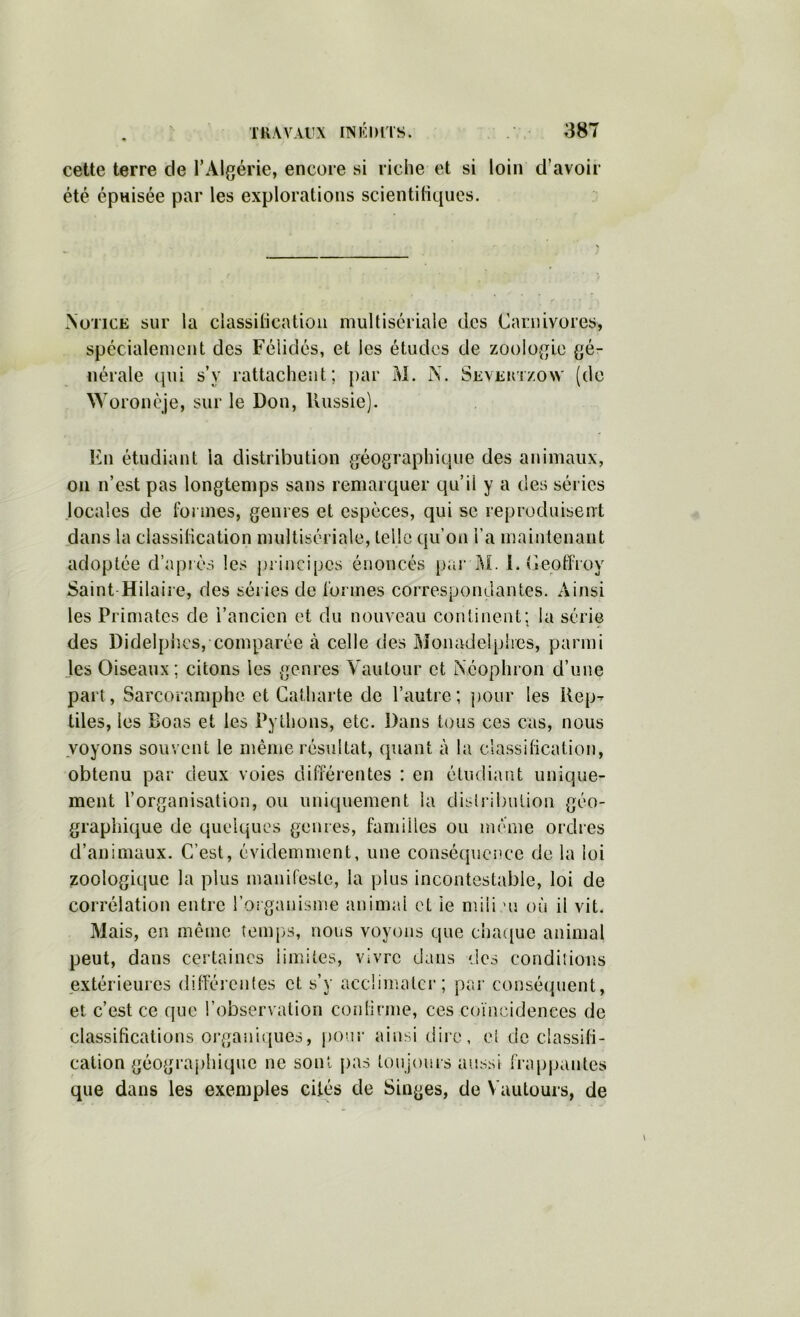 cette terre de TAlgérie, encore si riche et si loin d’avoir été épnisée par les explorations scientiliques. Notice sur la classihcatioii multisériaie des Carnivores, spécialement des Félidés, et les études de zoolo{Tle {gé- nérale qui s’y rattachent; par M. N. Sevektzow (do \Voronèje, sur le Don, Uussie). En étudiant la distribution géographique des animaux, on n’est pas longtemps sans remarquer qu’il y a des séries locales de fonnes, genres et espèces, qui se reproduisent dans la ciassilication multisériaie, telle qu’on l’a maintenant adoptée d’apiès les pi incipcs énoncés par I\L 1. Ceoffroy Saint Hilaire, des séries de [‘ormes correspondantes. Ainsi les Primates de l’ancien et du nouveau continent; la série des Didelpiîcs, comparée à celle des ftîonadelplies, parmi les Oiseaux ; citons les genres Vautour et Néophron d’une part, Sarcoramphe et Catharte de l’autre; pour les Rep- tiles, les Boas et les Pythons, etc. Dans tous ces cas, nous voyons souvent le même résultat, quant à la classitication, obtenu par deux voies différentes : en étudiant unique- ment l’organisation, ou uniquement la disirli)ulion géo- graphique de quelques genres, familles ou même ordres d’animaux. C’est, évidemment, une conséquence de la loi zoologique la plus manifeste, la plus incontestable, loi de corrélation entre l’organisme animal et le miii ni où il vit. Mais, en même temps, nous voyons que cha([ue animal peut, dans certaines limites, vivre dans des condiîion.s jsxtérieures dilférenles et s’y acclimater; pa.r conséquent, et c’est ce que l’observation conlinne, ces coïncidences de classifications oi’ganiques, pour ainsi dire, el de classifi- cation géograj)hique ne sont pas toujours aussi fra[)pantes que dans les exemples cités de Singes, de Vautours, de