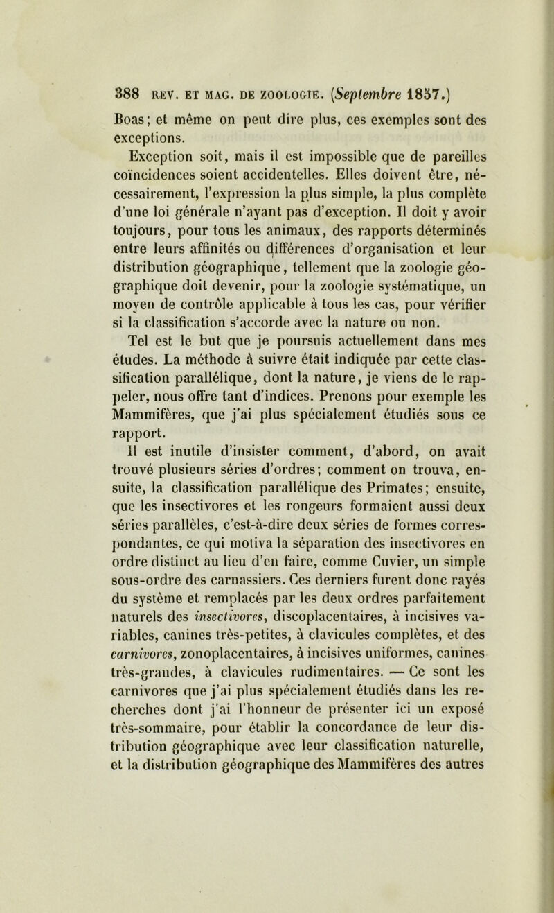 Boas; et même on peut dire plus, ces exemples sont des exceptions. Exception soit, mais il est impossible que de pareilles coïncidences soient accidentelles. Elles doivent être, né- cessairement, l’expression la plus simple, la plus complète d’une loi générale n’ayant pas d’exception. Il doit y avoir toujours, pour tous les animaux, des rapports déterminés entre leurs affinités ou différences d’organisation et leur distribution géographique, tellement que la zoologie géo- graphique doit devenir, pour la zoologie systématique, un moyen de contrôle applicable à tous les cas, pour vérifier si la classification s’accorde avec la nature ou non. Tel est le but que je poursuis actuellement dans mes études. La méthode à suivre était indiquée par cette clas- sification parallélique, dont la nature, je viens de le rap- peler, nous offre tant d’indices. Prenons pour exemple les Mammifères, que j'ai plus spécialement étudiés sous ce rapport. il est inutile d’insister comment, d’abord, on avait trouvé plusieurs séries d’ordres; comment on trouva, en- suite, la classification parallélique des Primates ; ensuite, que les insectivores et les rongeurs formaient aussi deux séries parallèles, c’est-à-dire deux séries de formes corres- pondantes, ce qui motiva la séparation des insectivores en ordre distinct au lieu d’en faire, comme Cuvier, un simple sous-ordre des carnassiers. Ces derniers furent donc rayés du système et remplacés par les deux ordres parfaitement naturels des insectivores, discoplacentaires, à incisives va- riables, canines très-petites, à clavicules complètes, et des carnivores, zonoplacentaires, à incisives uniformes, canines très-grandes, à clavicules rudimentaires. — Ce sont les carnivores que j’ai plus spécialement étudiés dans les re- cherches dont j’ai l’honneur de présenter ici un exposé très-sommaire, pour établir la concordance de leur dis- tribution géographique avec leur classification naturelle, et la distribution géographique des Mammifères des autres