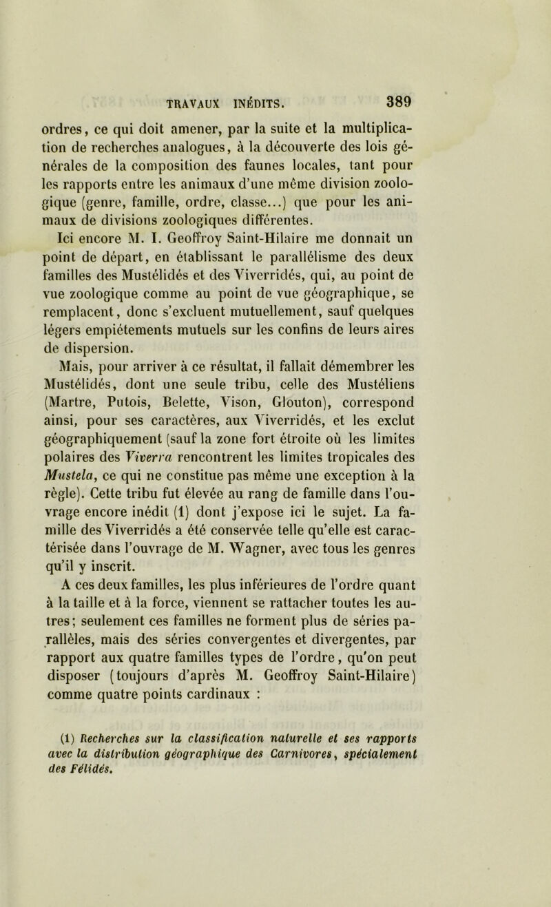 ordres, ce qui doit amener, par la suite et la multiplica- tion de recherches analogues, à la découverte des lois gé- nérales de la composition des faunes locales, tant pour les rapports entre les animaux d’une même division zoolo- gique (genre, famille, ordre, classe...) que pour les ani- maux de divisions zoologiques différentes. Ici encore M. I. Geoffroy Saint-Hilaire me donnait un point de départ, en établissant le parallélisme des deux familles des Mustélidés et des Viverridés, qui, au point de vue zoologique comme au point de vue géographique, se remplacent, donc s’excluent mutuellement, sauf quelques légers empiétements mutuels sur les confins de leurs aires de dispersion. Mais, pour arriver à ce résultat, il fallait démembrer les Mustélidés, dont une seule tribu, celle des Mustéliens (Martre, Putois, Belette, Vison, Glouton), correspond ainsi, pour ses caractères, aux Viverridés, et les exclut géographiquement (sauf la zone fort étroite où les limites polaires des Viverra rencontrent les limites tropicales des Musteltty ce qui ne constitue pas même une exception à la règle). Cette tribu fut élevée au rang de famille dans l’ou- vrage encore inédit (1) dont j’expose ici le sujet. La fa- mille des Viverridés a été conservée telle qu’elle est carac- térisée dans l’ouvrage de M. Wagner, avec tous les genres qu’il y inscrit. A ces deux familles, les plus inférieures de l’ordre quant à la taille et à la force, viennent se rattacher toutes les au- tres; seulement ces familles ne forment plus de séries pa- rallèles, mais des séries convergentes et divergentes, par rapport aux quatre familles types de l’ordre, qu'on peut disposer (toujours d’après M. Geoffroy Saint-Hilaire) comme quatre points cardinaux : (1) Recherches sur la classification naturelle et ses rapports avec la distrihulion géographique des Carnivores^ spécialement des Félidés.