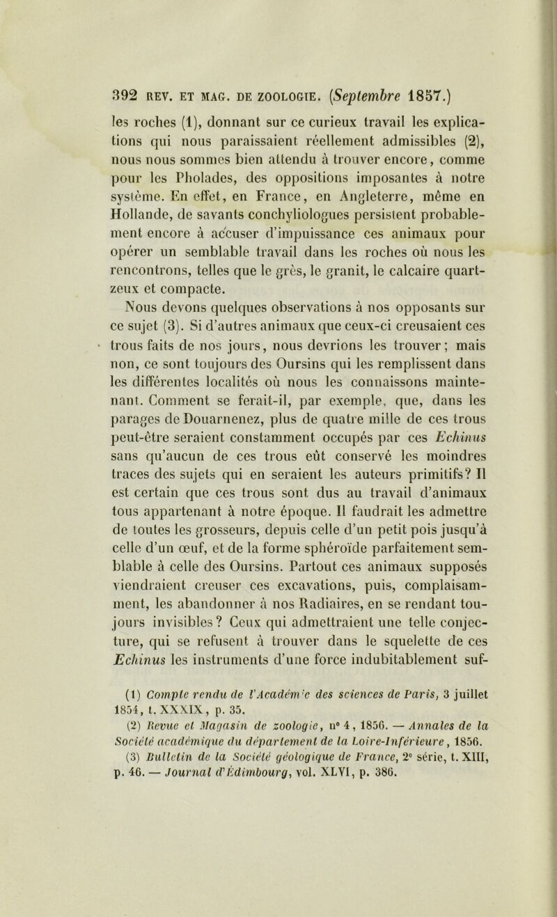 les roches (1), donnant sur ce curieux travail les explica- tions qui nous paraissaient réellement admissibles (2), nous nous sommes bien attendu à trouver encore, comme pour les Pholades, des oppositions imposantes à notre syslème. En effet, en France, en Angleterre, même en Hollande, de savants conchyliologues persistent probable- ment encore à accuser d’impuissance ces animaux pour opérer un semblable travail dans les roches où nous les rencontrons, telles que le grès, le granit, le calcaire quart- zeux et compacte. Nous devons quelques observations à nos opposants sur ce sujet (3). Si d’autres animaux que ceux-ci creusaient ces • trous faits de nos jours, nous devrions les trouver; mais non, ce sont toujours des Oursins qui les remplissent dans les différentes localités où nous les connaissons mainte- nant. Comment se ferait-il, par exemple, que, dans les parages de Douarnenez, plus de quatre mille de ces trous peut-être seraient constamment occupés par ces Echinus sans qu’aucun de ces trous eut conservé les moindres traces des sujets qui en seraient les auteurs primitifs? Il est certain que ces trous sont dus au travail d’animaux tous appartenant à notre époque. Il faudrait les admettre de toutes les grosseurs, depuis celle d’un petit pois jusqu’à celle d’un œuf, et de la forme sphéroïde parfaitement sem- blable à celle des Oursins. Partout ces animaux supposés viendraient creuser ces excavations, puis, complaisam- ment, les abandonner à nos Radiaires, en se rendant tou- jours invisibles? Ceux qui admettraient une telle conjec- ture, qui se refusent à trouver dans le squelette de ces Echinus les instruments d’une force indubitablement suf- (1) Compte rendu de VAcadém'C des sciences de Paris, 3 juillet 1854, t. XXX.IX, p. 35. (2) Revue el Magasin de zoologie, ii® 4, 185G. — Annales de la Sociélc académique du déparlement de la Loire-Inférieure, 1856. (3) Bulletin de la Société géologique de France, 2® série, t. XIII, p. 46. — Journal d'’Edimbourg, vol. XLVI, p. 386.