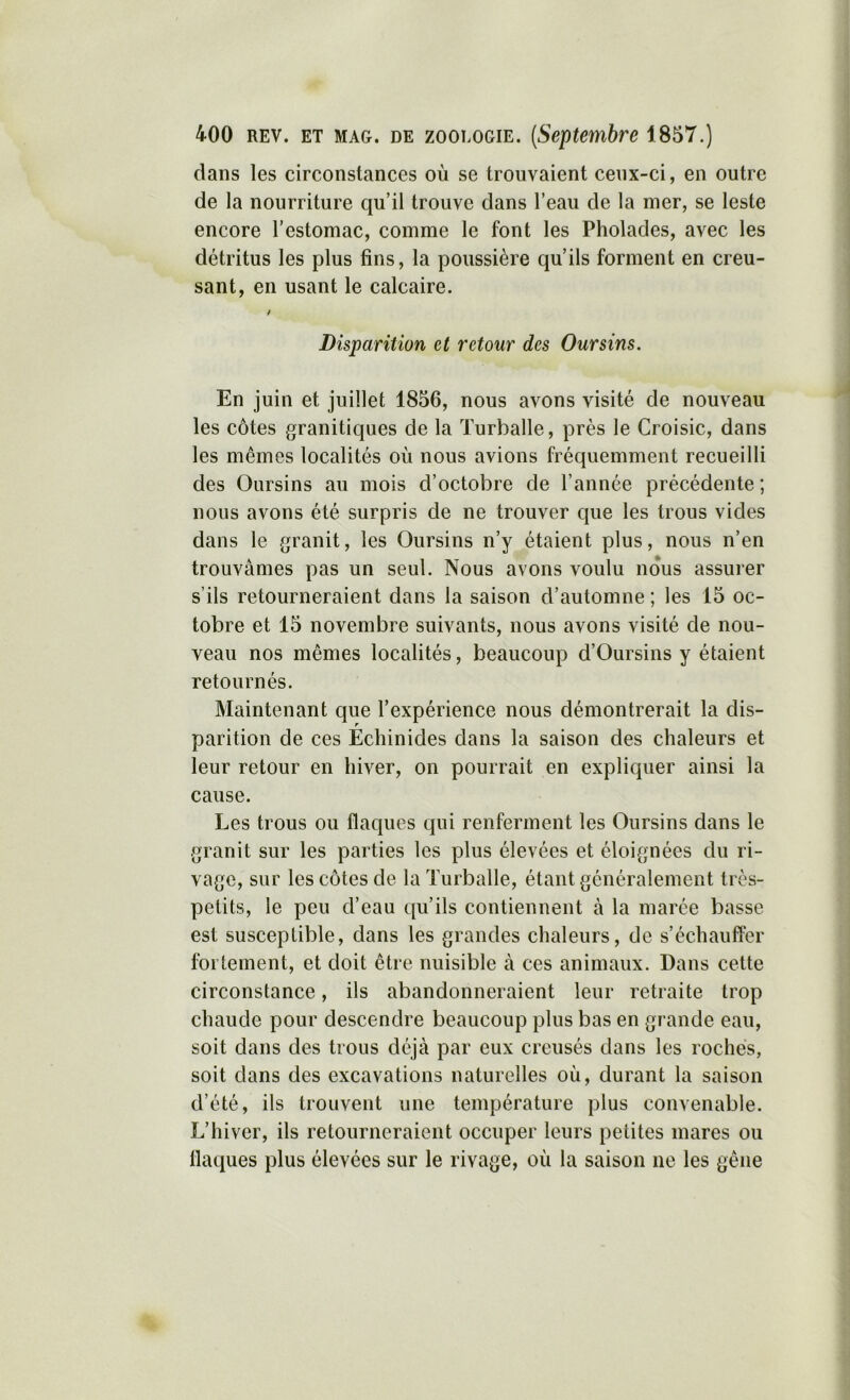 dans les circonstances où se trouvaient ceux-ci, en outre de la nourriture qu’il trouve dans l’eau de la mer, se leste encore l’estomac, comme le font les Pholades, avec les détritus les plus fins, la poussière qu’ils forment en creu- sant, en usant le calcaire. Disparition et retour des Oursins. En juin et juillet 1856, nous avons visité de nouveau les côtes granitiques de la Turballe, près le Croisic, dans les mêmes localités où nous avions fréquemment recueilli des Oursins au mois d’octobre de l’année précédente ; nous avons été surpris de ne trouver que les trous vides dans le granit, les Oursins n’y étaient plus, nous n’en trouvâmes pas un seul. Nous avons voulu nous assurer s’ils retourneraient dans la saison d’automne ; les 15 oc- tobre et 15 novembre suivants, nous avons visité de nou- veau nos mêmes localités, beaucoup d’Oursins y étaient retournés. Maintenant que l’expérience nous démontrerait la dis- parition de ces Échinides dans la saison des chaleurs et leur retour en hiver, on pourrait en expliquer ainsi la cause. Les trous ou flaques qui renferment les Oursins dans le granit sur les parties les plus élevées et éloignées du ri- vage, sur les côtes de la Turballe, étant généralement très- petits, le peu d’eau qu’ils contiennent à la marée basse est susceptible, dans les grandes chaleurs, de s’échauffer fortement, et doit être nuisible à ces animaux. Dans cette circonstance, ils abandonneraient leur retraite trop chaude pour descendre beaucoup plus bas en grande eau, soit dans des trous déjà par eux creusés dans les roches, soit dans des excavations naturelles où, durant la saison d’été, ils trouvent une température plus convenable. L’hiver, ils retourneraient occuper leurs petites mares ou flaques plus élevées sur le rivage, où la saison ne les gêne