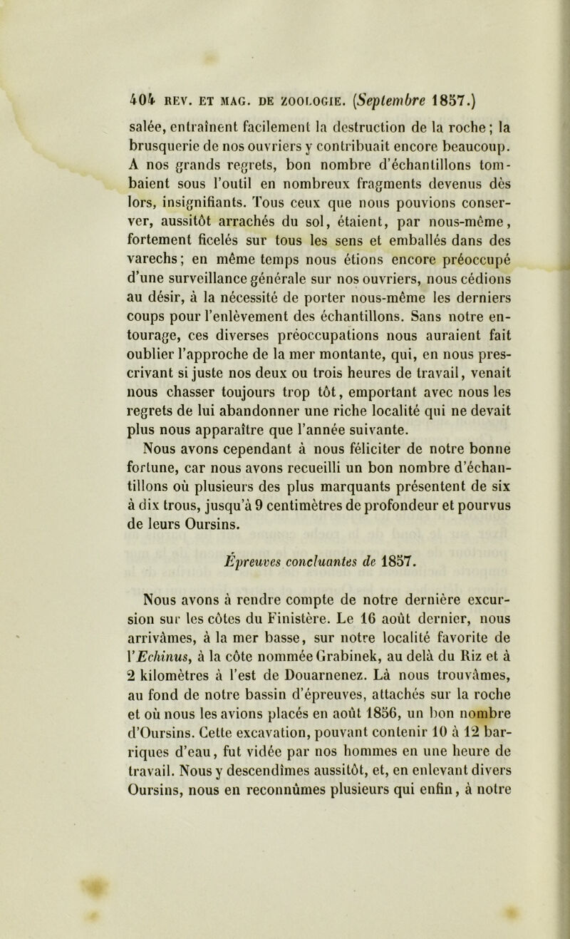 salée, entraînent facilement la destruction de la roche; la brusquerie de nos ouvriers y contribuait encore beaucoup. A nos grands regrets, bon nombre d’échantillons tom- baient sous l’outil en nombreux fragments devenus dès lors, insignifiants. Tous ceux que nous pouvions conser- ver, aussitôt arrachés du sol, étaient, par nous-méme, fortement ficelés sur tous les sens et emballés dans des varechs; en même temps nous étions encore préoccupé d’une surveillance générale sur nos ouvriers, nous cédions au désir, à la nécessité de porter nous-même les derniers coups pour l’enlèvement des échantillons. Sans notre en- tourage, ces diverses préoccupations nous auraient fait oublier l’approche de la mer montante, qui, en nous pres- crivant si juste nos deux ou trois heures de travail, venait nous chasser toujours trop tôt, emportant avec nous les regrets de lui abandonner une riche localité qui ne devait plus nous apparaître que l’année suivante. Nous avons cependant à nous féliciter de notre bonne fortune, car nous avons recueilli un bon nombre d’échan- tillons où plusieurs des plus marquants présentent de six à dix trous, jusqu’à 9 centimètres de profondeur et pourvus de leurs Oursins. r _ Epreuves concluantes de 1857. Nous avons à rendre compte de notre dernière excur- sion sur les côtes du Finistère. Le 16 août dernier, nous arrivâmes, à la mer basse, sur notre localité favorite de VEchinuSj à la côte nommée Grabinek, au delà du Riz et à 2 kilomètres à l’est de Douarnenez. Là nous trouvâmes, au fond de notre bassin d’épreuves, attachés sur la roche et où nous les avions placés en août 1856, un bon nombre d’Oursins. Cette excavation, pouvant contenir 10 à 12 bar- riques d’eau, fut vidée par nos hommes en une heure de travail. Nous y descendîmes aussitôt, et, en enlevant divers Oursins, nous en reconnûmes plusieurs qui enfin, à notre