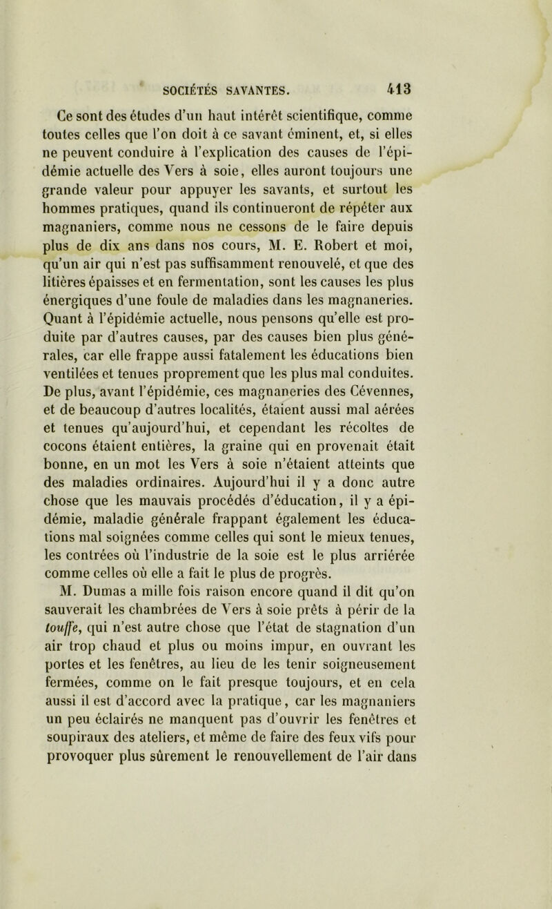 Ce sont des études d’un haut intérêt scientifique, comme toutes celles que l’on doit à ce savant éminent, et, si elles ne peuvent conduire à l’explication des causes de l’épi- démie actuelle des Vers à soie, elles auront toujours une grande valeur pour appuyer les savants, et surtout les hommes pratiques, quand ils continueront de répéter aux magnaniers, comme nous ne cessons de le faire depuis plus de dix ans dans nos cours, M. E. Robert et moi, qu’un air qui n’est pas suffisamment renouvelé, et que des litières épaisses et en fermentation, sont les causes les plus énergiques d’une foule de maladies dans les magnaneries. Quant à l’épidémie actuelle, nous pensons qu’elle est pro- duite par d’autres causes, par des causes bien plus géné- rales, car elle frappe aussi fatalement les éducations bien ventilées et tenues proprement que les plus mal conduites. De plus, avant l’épidémie, ces magnaneries des Cévennes, et de beaucoup d’autres localités, étaient aussi mal aérées et tenues qu’aujourd’hui, et cependant les récoltes de cocons étaient entières, la graine qui en provenait était bonne, en un mot les Vers à soie n’étaient atteints que des maladies ordinaires. Aujourd’hui il y a donc autre chose que les mauvais procédés d’éducation, il y a épi- démie, maladie générale frappant également les éduca- tions mal soignées comme celles qui sont le mieux tenues, les contrées où l’industrie de la soie est le plus arriérée comme celles où elle a fait le plus de progrès. M. Dumas a mille fois raison encore quand il dit qu’on sauverait les chambrées de Vers à soie prêts à périr de la loujfey qui n’est autre chose que l’état de stagnation d’un air trop chaud et plus ou moins impur, en ouvrant les portes et les fenêtres, au lieu de les tenir soigneusement fermées, comme on le fait presque toujours, et en cela aussi il est d’accord avec la pratique, car les magnaniers un peu éclairés ne manquent pas d’ouvrir les fenêtres et soupiraux des ateliers, et même de faire des feux vifs pour provoquer plus sûrement le renouvellement de l’air dans