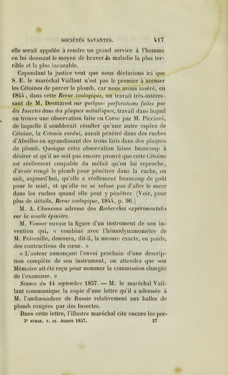 elle serait appelée à rendre un grand service à riiomme en lui donnant le moyen de braver ia maladie la plus ter- rible et la plus incurable. Cependant la justice veut que nous déclarions ici que S. E. le maréchal Vaillant n’est pas le premier à accuser les Cétoines de percer le plomb, car nous avons inséré, en 1844, dans cette Revue zoologique, un travail très-intéres- sant de M. Desmarest sur quelques 2)erforations faites par des Insectes dans des plaques métalliques, travail dans lequel on trouve une observation faite en Corse par M. Piccioni, de laquelle il semblerait résulter qu’une autre espèce de Cétoine, la Cetonia cardui, aurait pénétré dans des ruches d’Abeilles en agrandissant des trous faits dans des plaques de plomb. Quoique cette observation laisse beaucoup à désirer et qu’il ne soit pas encore prouvé que cette Cétoine est réellement coupable du méfait qii’on lui reproche, d’avoir rongé le plomb pour pénétrer dans la ruche, on sait, aujourd’hui, qu’elle a réellement beaucoup de goût pour le miel, et qu’elle ne se refuse pas d’aller le sucer dans les ruches quand elle peut y pénétrer. (Voir, pour plus de détails, Revue zoologique, 1844, p. 96.) M. A. Chauveau adresse des Recherches expérimentales sur la moelle épinière. M. Vanner envoie la figure d’un instrument de son in- vention qui, c( combiné avec l’hémodynamomètre de M. Poiseuille, donnera, dit-il, la mesure exacte, en poids, des contractions du cœur. » « L’auteur annonçant l’envoi prochain d’une descrip- tion complète de son instrument, on attendra que son Mémoire ait été reçu pour nommer la commission chargée de l’examiner. » Séance du 14 septembre 1857. — M. le maréchal Vail- lant communique la copie d’une lettre qu’il a adressée à M. l’ambassadeur de Russie relativement aux balles de plomb rongées par des Insectes. Dans cette lettre, l’illustre maréchal cite encore les per- 2® SÉRIE, T. IX. Année 1857. 27