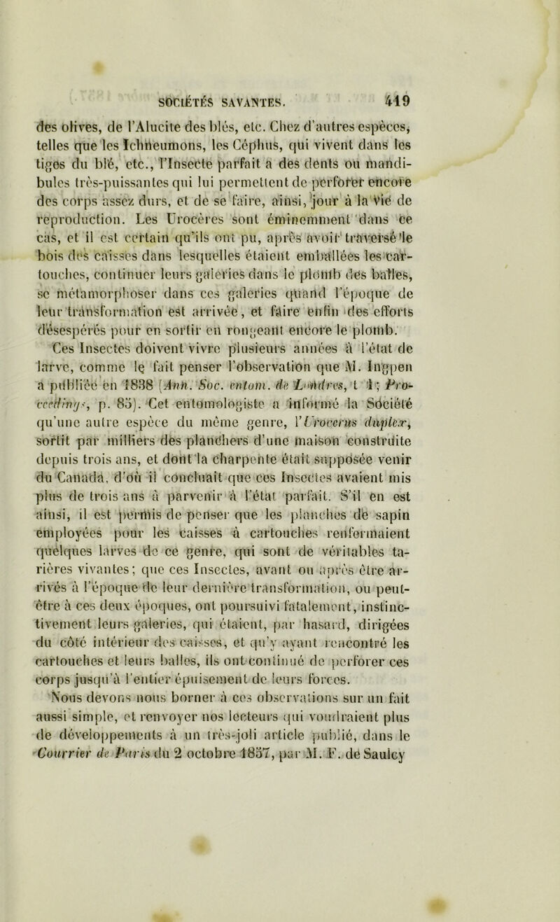 des oHves, de l’Alucite des l^lés, etc. Chez d’autres espèces^ telles que les ïchheumons, les Géphus, qui vivent dans les tiges du blé, etc., îlnsecte parfait a dés dents ou mandi- bules très-puissantes qui lui permettent de pcrfot'ét encore des corps assez durs, et de se faire, ainsi,^jour à la Vié de reproduction. Les Ürocères sont éminemment'dans ce cas, et il est certain qu’ils ont pu, après' avoir* traversé’le bois des caisses dans lesquelles étaient emballées les''Car- touches, continuer leurs gaieries dans lé plomb dés baH'es, se métamorphoser dans ces galeries qliand l’époque de leur transformation est arrivée, et faire enfin‘des efforts d'ésespérés pour en sortir en r0n[;eai1t encore le plomb. Ces Insectes doivent Vivre plusieurs années a l’état de larve, comme Iq fait penser l’observation que M. In’gpen a pilbü'éé en 1838 [Ann. Soc. cntom. de ^L'>iUires, i *L;' jPro- cccdhifjs, p. 85). Cet entomologiste a infonné la Sdciété qu’une autre espèce du même genre, VUrocenis duplex^ sortit par milliers dés planéhers d’une maison constriiite depuis trois ans, et dorît'la charpente était supposée venir du Canada, d’où il concluait que ces Insectes avaient mis plus de trois ans a parvenir'à l’état, parfait. S’il en est ainsi, il est permis de penseï’que les planches d'e sapin employées pour les caisses à cartouches renfermaient quelques larves de ce genre, qui sont de véritables ta- rières vivantes; que ces Insectes, avant ou iu)rès être ar- rivés à l’époque de leur dernière transforinatiou, ou peut- être à ces deux époques, ont poursuivi fatalement, instinc- tivement leurs galeries, qui étaient, par hasard, dirigées du côté intérieur des caisses, et qu’y ayant rencontré les cartouches et leurs balles, ils ont'contiuué de perforer ces corps jusqu’à l’entier épuisement de leurs forces. Nous devons nous borner à cos observations sur un fait aussi simple, et renvoyer nos lecteuis qui vomiraient plus (le développements à un très-joli article publié, dans le Courrier de Ports du 2 octobre 1857, par^àl. F. déSaulcy