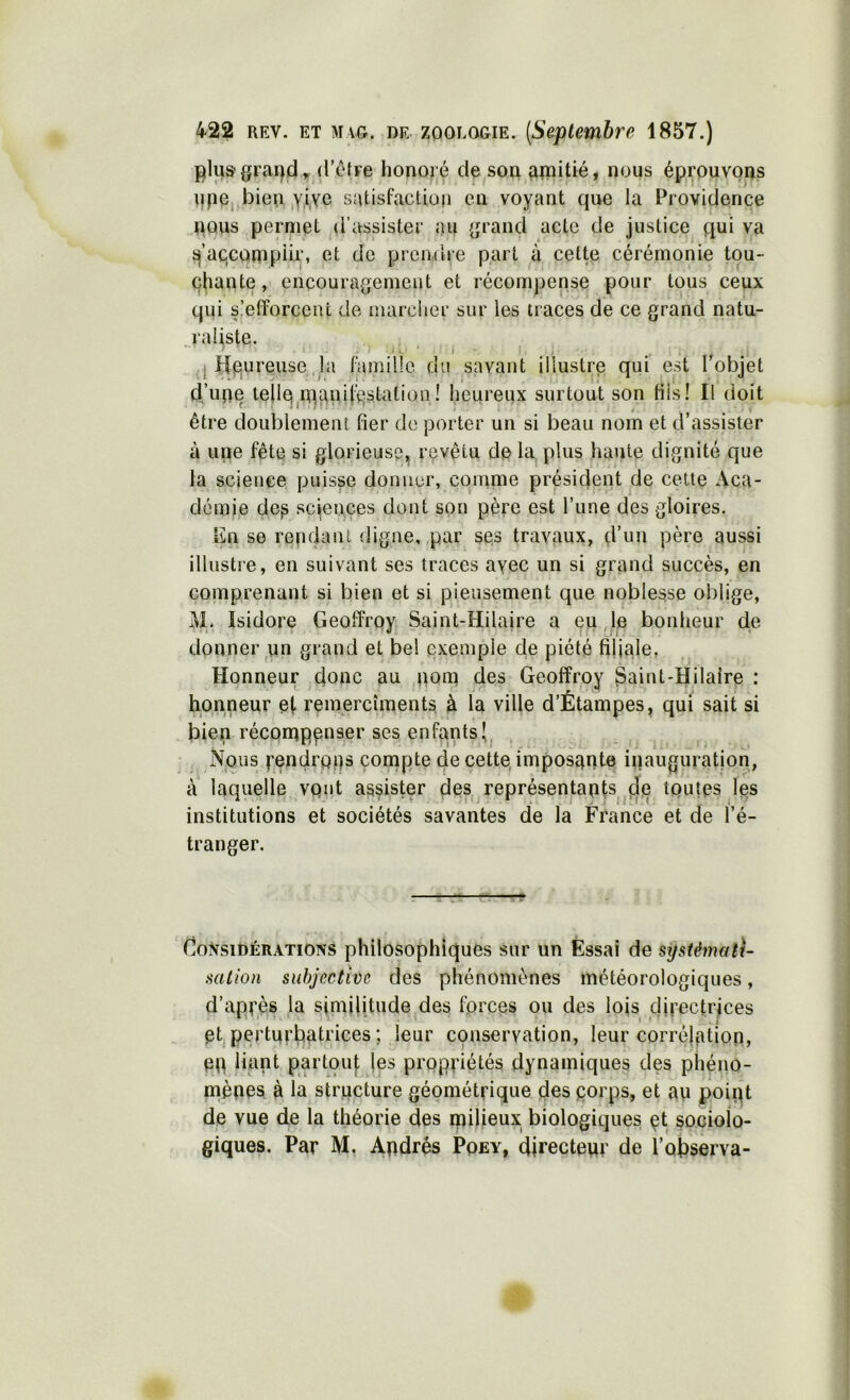 (l’cfre honoré eleison aipitié, nous éppuvons l]pe,.bien ,Y,ive satisfaction en voyant que la Providence nous permet (l’assister au {jrand acte de justice qui va i^’aqcotnpiir, et de prendre part cette cérémonie tou- chante , encouragement et récompense pour tous ceux qui s'efforcent de marcher sur les traces de ce grand natu- I raüste. ' ‘ . I ■ . • A. - ' t ,j Heureuse ,1a ramillc du savant illustre qui est Tobjet ti’une telle;in^aoHQstation! heureux surtout son fils! Il doit être doublement fier de porter un si beau nom et d’assister à une fête si glorieuse, revêtu de la plus haute dignité que la science puisse donner, comme président de cette Aca- démie dep sciences dont son père est Tune des gloires. ün se rendant digne,,par ses travaux, d’un père aussi illustre, en suivant ses traces ayec un si grand succès, en comprenant si bien et si pieusement que noblesse oblige, M. Isidore Geolfrey Saint-Hilaire a eu,le bonheur de donner un grand et bel exemple de piété filiale, Honneur donc au ,poto des Geoffroy ^aint-Hilalre : honneur e(. remercîments à la ville d’Étampes, qui sait si bien réconappnser ses enfants Nous pendrpçs compte de cette, imposante inauguration, à laquelle vQiit assister des représentants toutes Jes institutions et sociétés savantes de la France et de l’é- tranger. GoNsidérations philosophiques sur un Essai de systémati- sation subjective des phénomènes météorologiques, d’apvès la similitude des fprees ou des lojs directrices et perturtialfices ; leur conservation, leur corrélation, en liant partout; les propriétés dynamiques des phéno- niènes à la structure gé(?métrique des porps, et an ppipt de vue de la théorie des milieux biologiques pt soeiolo- giques. Par M. Apdrés Pqey, directeur de l’ofiserva-