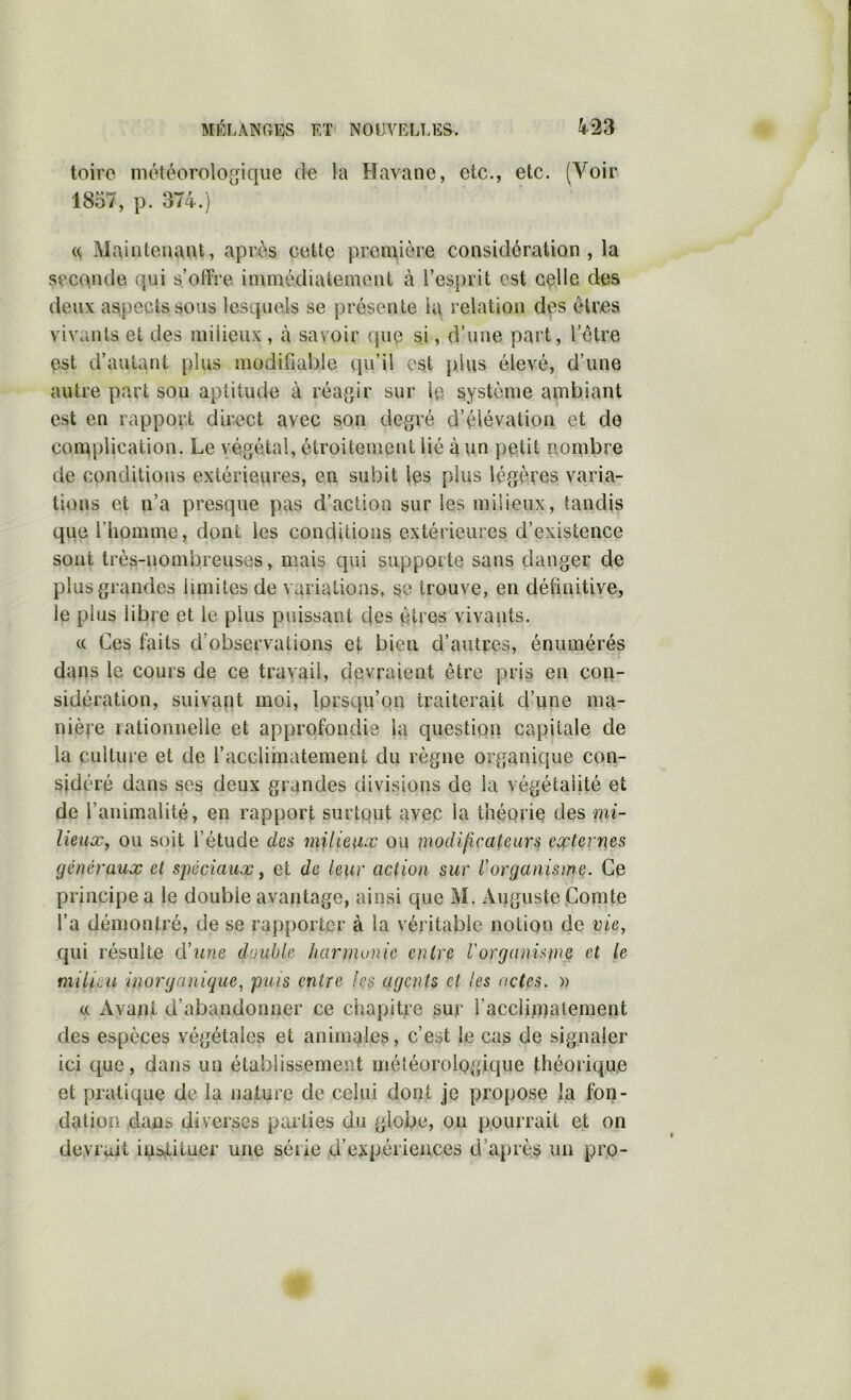 Ml^ir.ANPrES F,T NOUVELFES. toiro météorologique la Havane, etc., etc. (Voir 1857, p. 374.) (( Maintenant, après cette première considération, la seconde qui s’offre immédiatement à l’es{)rit est c^lle des deux aspects sous lesquels se présente la relation des êtres vivants et des milieux , à savoir que si, d’une part, l’être est d’autant plus modifiable qu’il est plus élevé, d’une autre part sou aptitude à réagir sur le système ambiant est en rapport direct avec son degré d’élévation et de complication. Le végétal, étroitement lié à un petit nombre de conditions extérieures, en subit les plus légères varia- tions et n’a presque pas d’action sur les milieux, tandis que l’homme, dont les conditions extérieures d’existence sont très-nombreuses, mais qui supporte sans danger de plus grandes limites de variations, se trouve, en définitiYe, le plus libre et le plus puissant des êtres vivants. « Ces faits d’observations et bien d’autres, énumérés dans le cours de ce travail, devraient être pris en con- sidération, suivant moi, Iprsqu’on traiterait d’une ma- nière rationnelle et approfondie la question capitale de la culture et de l’acclimatement du règne organique con- sidéré dans ses deux grandes divisions de la végétaiité et de l’animalité, en rapport surtout avec la théorie des mi- lieux, ou soit l’étude des milieux ou modilicateurs externes généraux et sj)éciaux, et de leur action sur Vorganisrrie. Ce principe a le double avantage, ainsi que M. Auguste (Comte l’a démontré, de se rapporter à la véritable notion de vie, qui résulte d’une double harmonie entre Vorganisme et le milieu inorganique, puis entre les agents et les actes, n a Avant d’abandonner ce chapitre sur racclimatement des espèces végétales et animales, c’est le cas de signaler ici que, dans un établissement météorologique théorique et pratique de la nature de celui dont je propose |a fon- dation dans diverses parties du globe, on pourrait et on devrait ins,tituer une série d’expériences d’après un pro-