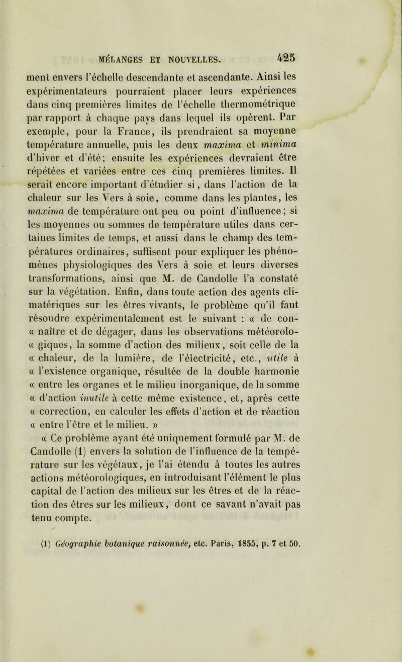 ment envers l’échelle descendante et ascendante. Ainsi les expérimentateurs pourraient placer leurs expériences dans cinq premières limites de l’échelle thermométrique par rapport à chaque pays dans lequel ils opèrent. Par exemple, pour la France, ils prendraient sa moyenne température annuelle, puis les deux maxima et minima d’hiver et d’été; ensuite les expériences devraient être répétées et variées entre ces cinq premières limites. Il serait encore important d’étudier si, dans l’action de la chaleur sur les Vers à soie, comme dans les plantes, les maxhna de température ont peu ou point d’influence; si les moyennes ou sommes de température utiles dans cer- taines limites de temps, et aussi dans le champ des tem- pératures ordinaires, suffisent pour expliquer les phéno- mènes physiologiques des Vers à soie et leurs diverses transformations, ainsi que M. de Candolle l’a constaté sur la végétation. Enfin, dans toute action des agents cli- matériques sur les êtres vivants, le problème qu’il faut résoudre expérimentalement est le suivant : « de con- c( naître et de dégager, dans les observations météorolo- « giques, la somme d’action des milieux, soit celle de la (( chaleur, de la lumière, de l’électricité, etc., utile à « l’existence organique, résultée de la double harmonie c( entre les organes et le milieu inorganique, de la somme « d’action inutile à cette même existence, et, après cette « correction, en calculer les effets d’action et de réaction « entre l’être et le milieu. » (( Ce problème ayant été uniquement formulé par M. de Candolle (1) envers la solution de l’influence de la tempé- rature sur les végétaux, je l’ai étendu à toutes les autres actions météorologiques, en introduisant l’élément le plus capital de l’action des milieux sur les êtres et de la réac- tion des êtres sur les milieux, dont ce savant n’avait pas tenu compte. (1) Géographie botanique raisonnée, etc. Paris, 1855, p. 7 et 50.