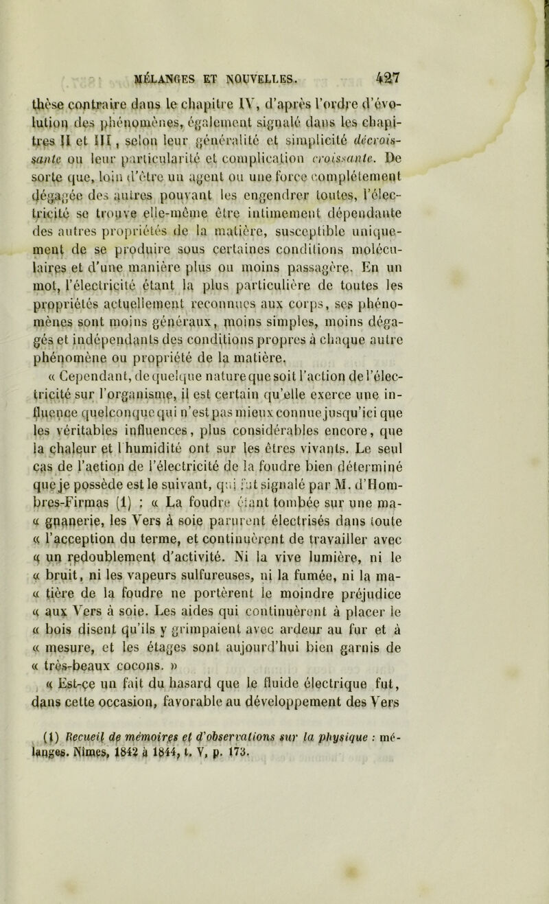 thèse cootrî^lre dans lechapiti e lY, d’après l’ordre d’évo- lution des phénoüiènes, é^tpalcinoiit sigfnalé dans les chapi- tres {I et !Iî , selon leur {généralité et simplicité décroia- mntc ou leur particularité et complication croissante. De sorte que, loin d’étrc un a{j;ent ou une Ibrce complètement dé{Ta{]ée des autres pouvant les engendrer toutes, l’élec- tricité se trouve elle-meme être intimement dépendante des autres propriétés de la matière, susceptible unique- ment de se produire sous certaines conditions molécu- laires et d’une manière plus ou moins passagère. En un mot, l’électricité étant la plus particulière de toutes les propriétés actnelleinent reconnues aux corps, ses phéno- mènes sont moins généraux, paoins simples, moins déga- gés et indépendants des conditions propres à chaque autre phénomène ou propriété de la matière. « Cependant, de quelque nature que soit l’action de l’élec- tricité sur l’organisme, il est certain qu’elle exerce une in- Çuence quelconque qui n’est pas mieux connue jusqu’ici que les véritables influences, plus considérables encore, que la chaleur et l humidité ont sur les êtres vivants. Le seul cas de l’action de l’électricité de la foudre bien déterminé que je possède est le suivant, qr.i fut signalé par M. d’Hom- bres-Firmas (1) ; a La foudre élant tombée sur une ma- cc gpanerie, les Vers à soie parurent électrisés dans toute (( l’acception du terme, et continuèrent de travailler avec c( un redoublement d’activité. Ni la vive lumière, ni le a bruit, ni les vapeurs sulfureuses, ni la fumée, ni la ma- a tière de la foudre ne portèrent le moindre préjudice (( aux Vers à soie. Les aides qui continuèrent à placer le a bois disent qu’ils y grimpaient avec ardeur au fur et à (( mesure, et les étages sont aujourd’hui bien garnis de « très-beaux cocons, n . (( Est-çe un fait du hasard que le fluide électrique fut, dans cette occasion, favorable au développement des Vers (t) Hecueil de mémoirjes et d'observations sur la physique ; mé- langes. Niraes, 184? il 1844, t. Y, p. 173.