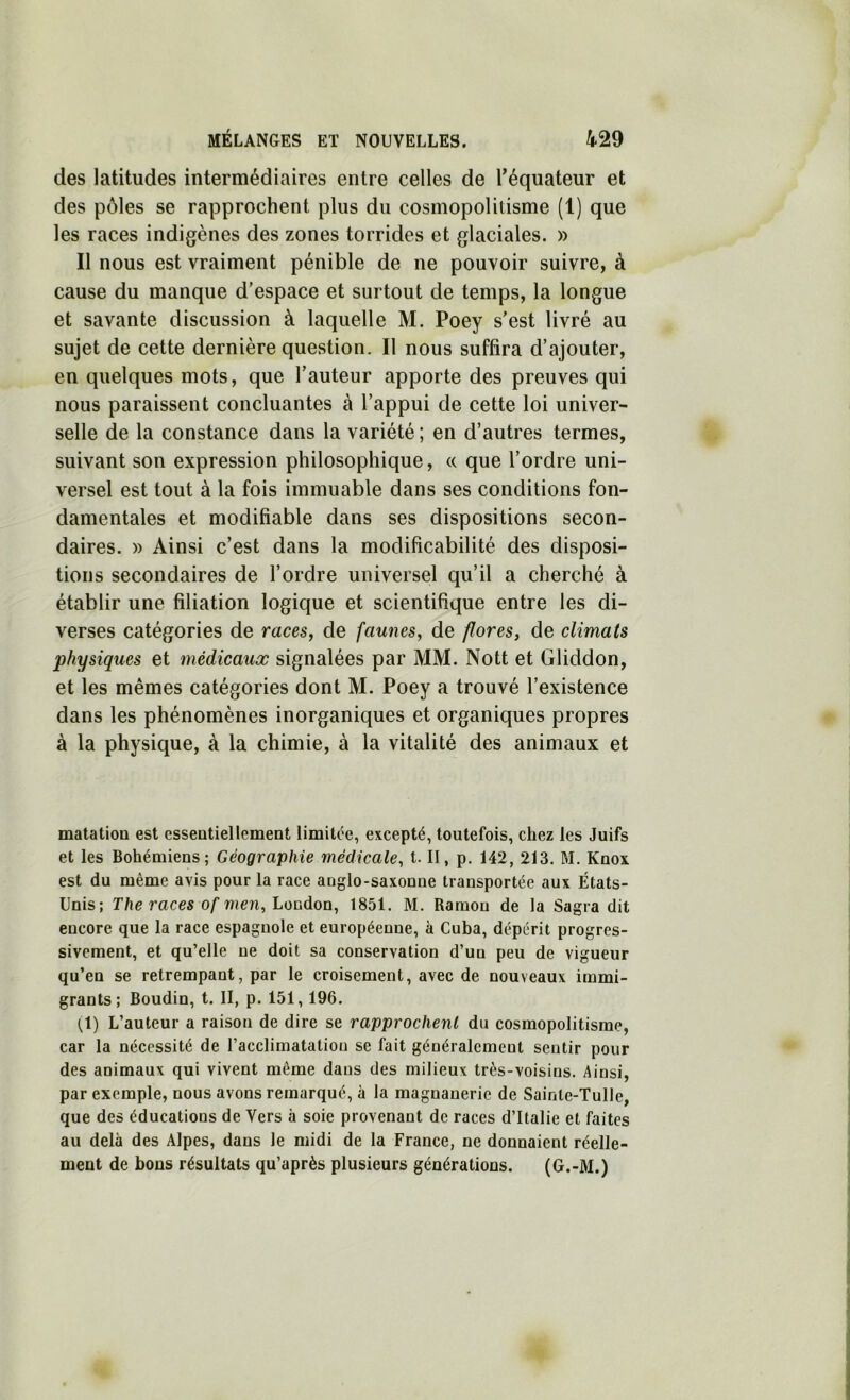 des latitudes intermédiaires entre celles de Téquateur et des pôles se rapprochent plus du cosmopolitisme (1) que les races indigènes des zones torrides et glaciales. » Il nous est vraiment pénible de ne pouvoir suivre, à cause du manque d’espace et surtout de temps, la longue et savante discussion à laquelle M. Poey s’est livré au sujet de cette dernière question. Il nous suffira d’ajouter, en quelques mots, que l’auteur apporte des preuves qui nous paraissent concluantes à l’appui de cette loi univer- selle de la constance dans la variété ; en d’autres termes, suivant son expression philosophique, « que l’ordre uni- versel est tout à la fois immuable dans ses conditions fon- damentales et modifiable dans ses dispositions secon- daires. )) Ainsi c’est dans la modificabilité des disposi- tions secondaires de l’ordre universel qu’il a cherché à établir une filiation logique et scientifique entre les di- verses catégories de races, de faunes, de flores, de climats physiques et médicaux signalées par MM. Nott et Gliddon, et les mêmes catégories dont M. Poey a trouvé l’existence dans les phénomènes inorganiques et organiques propres à la physique, à la chimie, à la vitalité des animaux et matatioQ est esseatiellement limitée, excepté, toutefois, chez les Juifs et les Bohémiens; Géographie médicale, t. II, p. 142, 213. M. Knox est du même avis pour la race anglo-saxonne transportée aux États- Unis; The races of men,honàQn, 1851. M. Ramon de la Sagra dit encore que la race espagnole et européenne, à Cuba, dépérit progres- sivement, et qu’elle ne doit sa conservation d’un peu de vigueur qu’en se retrempant, par le croisement, avec de nouveaux immi- grants; Boudin, t. II, p. 151,196. (^1) L’auteur a raison de dire se rapprochent du cosmopolitisme, car la nécessité de l’acclimatation se fait généralement sentir pour des animaux qui vivent même dans des milieux très-voisins. Ainsi, par exemple, nous avons remarqué, à la magnanerie de Sainte-Tulle, que des éducations de Vers à soie provenant de races d’Italie et faites au delà des Alpes, dans le midi de la France, ne donnaient réelle- ment de bons résultats qu’après plusieurs générations. (G.-M.)