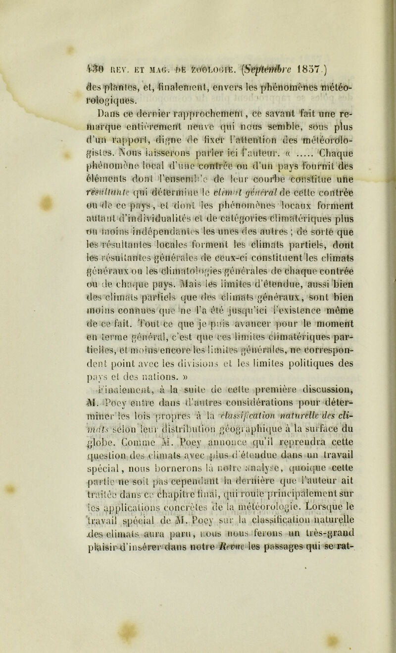 Ï'M) ni’V. ET MAG. f)E KoGi.OGiE. [Sepk^rébi’c 18o7.) ( des plantes, et, linalement, envers les phénohnones météo- rologiques. Dans ce dernier rapprochement, ce savant fait une re- marque entièrement neuve qui nous semble, sOus plus d’un ra[)porf, digne de fixer l’attention des météorOlo- gistes. Nous iaisserons parler ici l’auteur. « Chaque phénomène local d’une contrée ou d’un pays fournit des éléments dont rensonilèc de leur courbe constitue une résvllunia qui détermine le elnn/ft général de cette contrée 0U‘deccpays, et dont les phénomènes locaux forment autant d’individualités et de catégories climatériques plus Ou moins indépendanu s les unes des autres ; de sorte que les résultantes locales forment les climats partiels, dont les résultantes générales de ceux-ci constituent les climats généraux ou les climalo]o(;ies générales de chaque contrée ou (le chaque pays. Mais les limites d’étendue, aussi bien des climats parfiels que des climats généraux, sont bien moins connues qciC ne l’a été jusqu’ici l’existence même de ce fait, l’out ce que je puis avancer pour le moment en tonne général, c’est que ces limites climatériques par- tielles, et moins encore les limites générales, ne correspon- dent point avec les divisions et les limites politiques des pays et des ludions. )) r'inaiement, à la suite de celte première discussion, M. Poey entre dans d’autres considérations pour déter- miner les lois luopres à la ciassi/icalion naturelle des cli- mats selon leur distribution géographique à la surface du globe. Comme M. Poey annonce qu’il re[)rendra cette question des climats avec plus d étendue dans un travail spécial, nous bornerons là noire analyse, cpioique celte f)ai tic ne soit pas cependant la dernière que i’autenr ait traitée dans ce chapitre final, qui roule principalement sur les applications concrètes de la météprulogie. Lorsque le 'travail spécial de M. Poey sur la classification naturelle •des climats aura paru, r.oi»s nous ferons un très-grand plaisir d’insérer dans notre Revue \as passages qui se rai-