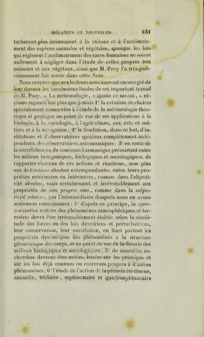 tacheront plus hitimemenl à la culture et à racclimate- meut des espèces animales et vé^jctalcs, quoique les lois qui régissent l’acclimatement des races humaines ne soient nullement à négliger dans l’étude de celles propres aux animaux et aux végétaux, ainsi que M. Poey l’a très-judi- cieusement fait sentir dans cette Note. Nous croyons que nos lecteurs nous sauront encore gré de leur donner les conclusions linales de cet iinjjortant travail de Poey. « La météorologie, » ajoute ce savant, cv ré- clame aujourd’hui plus que jamais 1 la création de chaires spécialement consacrées à l’étude de la météorologie théo- rique et pratique au .point de vue de ses applications à la biologie, à la sociologie, à l’agriculture, aux arts et mé- tiers et à la navigation ; 2° la fondation, dans ce but, d’in- stitutions et d’observatoires spéciaux complètement indé- pendants dos observatoires astronomiques ; 3*^ en vertu de la corrélation ou du concours harmonique préexistant entre les milieux inorganiques, biologiques et sociologiques, de rapporter chacune de ces actions et réactions, non plus aux dUtinctiüiis absolues correspondantes entre leurs pro- priétés extérieures ou intérieures, comme dans l’objecti- vité absolue, mais certainement et irrévocablement aux propriétés de nos propres sens, comme dans la subjec- tivité relative, par l’intermédiaire desquels nous en avons seulement connaissance; 4 d’après ce principe, la syslé- malisation entière des phénomènes atmosphériques et ter- restres devra être irrécusablement établie selon la simili- tude des forces ou des lois directrices et perturbatrices, leur conservation, leur corrélation, en liant partout les propriétés dynamiques des phénomènes à la structure géométrique des corps, et au point de vue de la théorie des milieux biologiques et sociologiqiæs ; 5” de nouvelles re- cherches devront (être créées, basées sur les principes et sur les lois déjà connues ou entrevues propres à d’auties phénomènes ; 6'’ l’étude de l’action de la périodicité diurne, annuelle, tridiaire, septimanaire et quadriseptimanaire