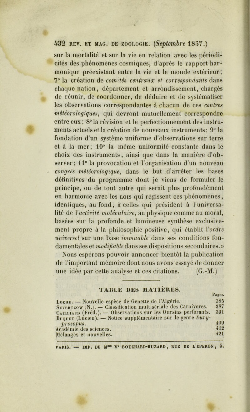 sur la mortalité et sur la vie en relation avec les périodi- cités des phénomènes cosmiques, d’après le rapport har- monique préexistant entre la vie et le monde extérieur; 7° la création de comités centraux et correspondants dans chaque nation, département et arrondissement, chargés de réunir, de coordonner, de déduire et de systématiser les observations correspondantes à chacun de ces centres météorologiques, qui devront mutuellement correspondre entre eux ; 8 la révision et le perfectionnement des instru- ments actuels et la création de nouveaux instruments; 9° la fondation d’un système uniforme d’observations sur terre et à la mer; 10° la même uniformité constante dans le choix des instruments, ainsi que dans la manière d’ob- server; 11° la provocation et l’organisation d’un nouveau congrès météorologique, dans le but d’arrêter les bases définitives du programme dont je viens de formuler le principe, ou de tout autre qui serait plus profondément en harmonie avec les lois qui régissent ces phénomènes, identiques, au fond, à celles qui président à l’universa- lité de \activité moléculaire, au physique comme au moral, basées sur la profonde et lumineuse synthèse exclusive- ment propre à la philosophie positive, qui établit l’ordre universel sur une base immuable dans ses conditions fon- damentales et modî/ïaè^edans ses dispositions secondaires.» Nous espérons pouvoir annoncer bientôt la publication de l’important mémoire dont nous avons essayé de donner une idée par cette analyse et ces citations. (G.-M.) TABLE DES 3IATIÈBES. Pages. Loche. — Nouvelle espèce de Genette de l’Algérie. 385 Severtzow iN.). — Classification multisériale des Carnivores. 387 Caieliaud (Fréd.). — Observations sur les Oursins perforants. 391 Büquet (Lucien). — Notice supplémentaire sur le genre Eury- prosopus. Académie des sciences. 412 Mélanges et nouvelles. 421 PARIS. — IMP. DE V® BOÜCHARD-HÜZARD, RUE DE l’ÉPERON , 5.