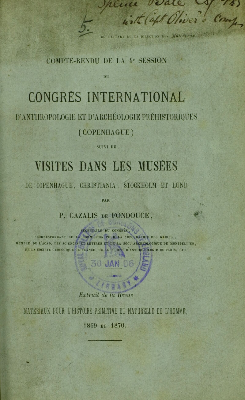 J/vCc<ol c/tsa+fL -r*) U i: LA l'Alu Lil: . I.A DIHI-XTION 1)1 S M'itSl'I«UC. COMPTE-RENDU DE LA 4e SESSION ni CONGRÈS INTERNATIONAL D’ANTHROPOLOGIE ET D’ARCHÉOLOGIE PRÉHISTORIQUES (COPENHAGUE) SUIVI DE VISITES DANS LES MUSEES DE COPENHAGUE, CHRISTIANIA, STOCKHOLM ET LTJND PAR P. CAZALIS de FONDOUCE, ¥: SECRETAIRE DU CONGRES, jr \ ' ■ •CORRESPONDANT DE LA COMMISSION POUR LA TOPOGRAPnlp DES GAULES, MEMBRE DE 1,’aCAD. DES SCIENCES ET LETTRES ET DF, LA SOC. ARCHEOLOGIQUE DE MONTPELLIER, DE LA SOCIÉTÉ GÉOLOGIQUE DE FRANCE, DE LA SOCIÉTÉ d’aNTUROPOLOGIE DE PARIS, ETC. ^ fcc.yn-' $ . £• V ï I >4? Extrait de la Revue MATÉRIAUX POUR L'HISTOIRE PRIMITIVE ET NATURELLE DE L'HOMME. 1809 et 1870.