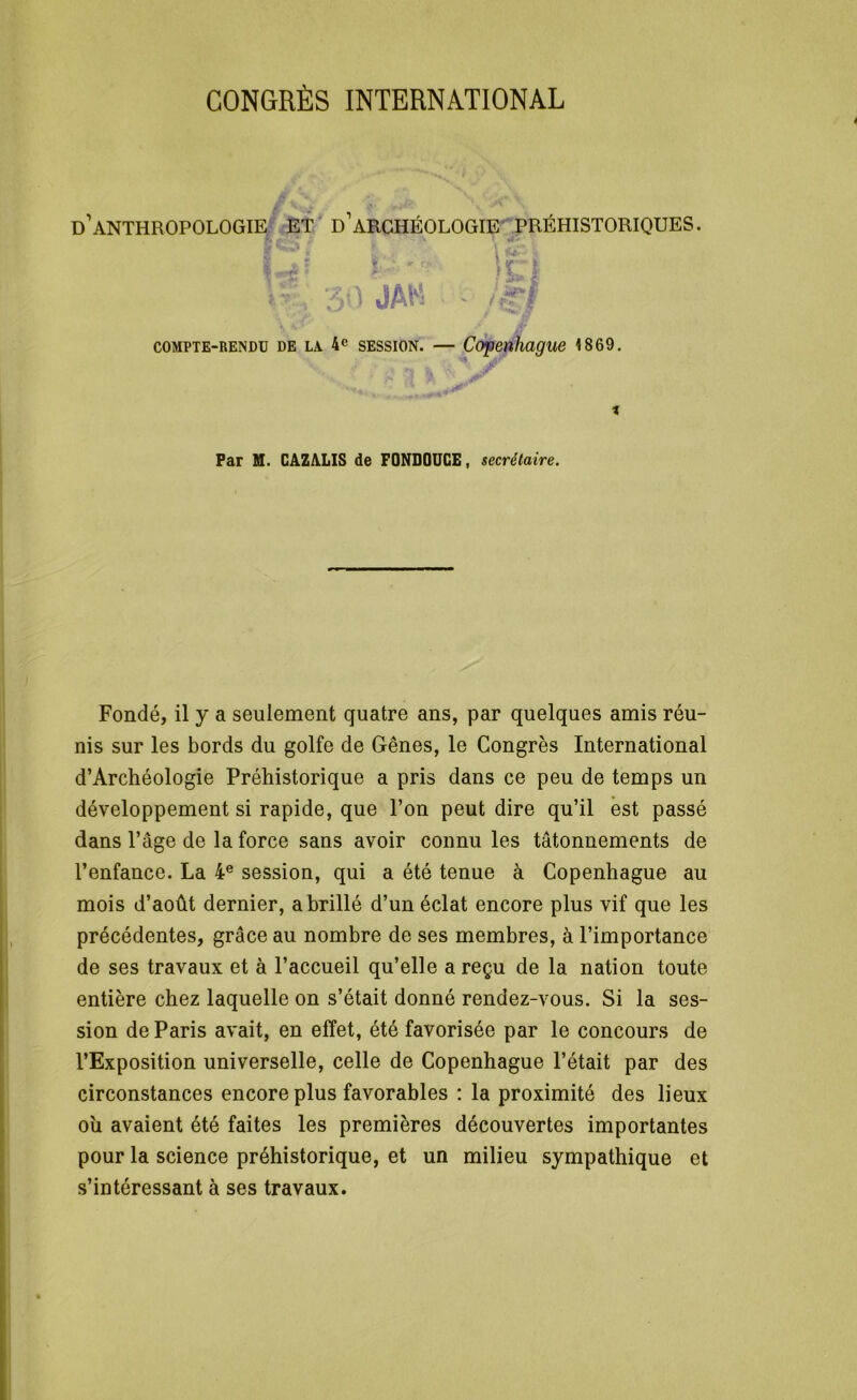 CONGRÈS INTERNATIONAL d’anthropologie et d’archéologie préhistoriques. f, ' *■ r> t ' ’ ' * \f;ï ✓Vrl , 30 JAN \ •* / compte-rendu de la 4e session. — Copenhague 4 869. Far M. CAZALIS de FQNDOUCE, secrétaire. Fondé, il y a seulement quatre ans, par quelques amis réu- nis sur les bords du golfe de Gênes, le Congrès International d’Archéologie Préhistorique a pris dans ce peu de temps un développement si rapide, que l’on peut dire qu’il est passé dans l’âge de la force sans avoir connu les tâtonnements de l’enfance. La 4e session, qui a été tenue à Copenhague au mois d’août dernier, a brillé d’un éclat encore plus vif que les précédentes, grâce au nombre de ses membres, à l’importance de ses travaux et à l’accueil qu’elle a reçu de la nation toute entière chez laquelle on s’était donné rendez-vous. Si la ses- sion de Paris avait, en effet, été favorisée par le concours de l’Exposition universelle, celle de Copenhague l’était par des circonstances encore plus favorables : la proximité des lieux ou avaient été faites les premières découvertes importantes pour la science préhistorique, et un milieu sympathique et s’intéressant à ses travaux.