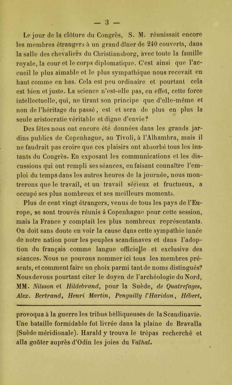 Le jour de la clôture du Congrès, S. M. réunissait encore les membres étrangers à un grand dîner de 240 couverts, dans la salle des chevaliers du Christiansborg, avec toute la famille royale, la cour et le corps diplomatique. C’est ainsi que l’ac- cueil le plus aimable et le plus sympathique nous recevait en haut comme en bas. Cela est peu ordinaire et pourtant cela est bien et juste. La science n’est-elle pas, en effet, cette force intellectuelle, qui, ne tirant son principe que d’elle-même et non de l’héritage du passé, est et sera de plus en plus la seule aristocratie véritable et digne d’envie? Des fêtes nous ont encore été données dans les grands jar- dins publics de Copenhague, au Tivoli, à l’Alhambra, mais il ne faudrait pas croire que ces plaisirs ont absorbé tous les ins- tants du Congrès. En exposant les communications et les dis- cussions qui ont rempli ses séances, en faisant connaître l’em- ploi du temps dans les autres heures de la journée, nous mon- trerons que le travail, et un travail sérieux et fructueux, a occupé ses plus nombreux et ses meilleurs moments. Plus de cent vingt étrangers, venus de tous les pays de l’Eu- rope, se sont trouvés réunis à Copenhague pour cette session, mais la France y comptait les plus nombreux représentants. On doit sans doute en voir la cause dans cette sympathie innée de notre nation pour les peuples Scandinaves et dans l’adop- tion du français comme langue officielle et exclusive des séances. Nous ne pouvons nommer ici tous les membres pré- sents, et comment faire un choix parmi tant de noms distingués? Nous devons pourtant citer le doyen de l’archéologie du Nord, MM. Nilsson et Hildebrand, pour la Suède, de Quatrefages, Alex. Bertrand, Henri Martin, Penguilly VHaridon, Hébert, provoqua à la guerre les tribus belliqueuses de la Scandinavie. Une bataille formidable fut livrée dans la plaine de Bravalla (Suède méridionale). Harald y trouva le trépas recherché et alla goûter auprès d’Odin les joies du Valhal.