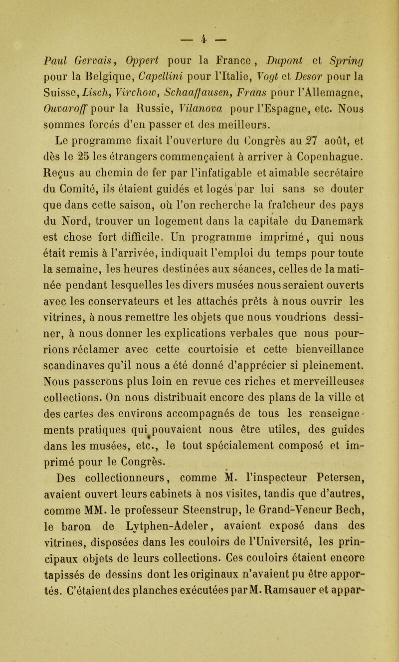 Paul Gerçais f Oppert pour la France, Dupont et Spring pour la Belgique, Capellini pour l’Italie, Vogt et Desor pour la Suisse, Lisch, Virchow, Schaafjausen, Fraas pour l’Allemagne, Ouvaroff pour la Russie, Vilanova pour l’Espagne, etc. Nous sommes forcés d’en passer et des meilleurs. Le programme fixait l’ouverture du Congrès au Tl août, et dès le 25 les étrangers commençaient à arriver à Copenhague. Reçus au chemin de fer par l’infatigable et aimable secrétaire du Comité, ils étaient guidés et logés par lui sans se douter que dans cette saison, oh l’on recherche la fraîcheur des pays du Nord, trouver un logement dans la capitale du Danemark est chose fort difficile. Un programme imprimé, qui nous était remis à l’arrivée, indiquait l’emploi du temps pour toute la semaine, les heures destinées aux séances, celles de la mati- née pendant lesquelles les divers musées nous seraient ouverts avec les conservateurs et les attachés prêts à nous ouvrir les vitrines, à nous remettre les objets que nous voudrions dessi- ner, à nous donner les explications verbales que nous pour- rions réclamer avec cette courtoisie et cette bienveillance Scandinaves qu’il nous a été donné d’apprécier si pleinement. Nous passerons plus loin en revue ces riches et merveilleuses collections. On nous distribuait encore des plans de la ville et des cartes des environs accompagnés de tous les renseigne- ments pratiques qui^pouvaient nous être utiles, des guides dans les musées, etc., le tout spécialement composé et im- primé pour le Congrès. Des collectionneurs, comme M. l’inspecteur Petersen, avaient ouvert leurs cabinets à nos visites, tandis que d’autres, comme MM. le professeur Steenstrup, le Grand-Veneur Bech, le baron de Lvtphen-Adeler, avaient exposé dans des vitrines, disposées dans les couloirs de l’Université, les prin- cipaux objets de leurs collections. Ces couloirs étaient encore tapissés de dessins dont les originaux n’avaient pu être appor- tés. C’étaient des planches exécutées par M.Ramsauer et appar-