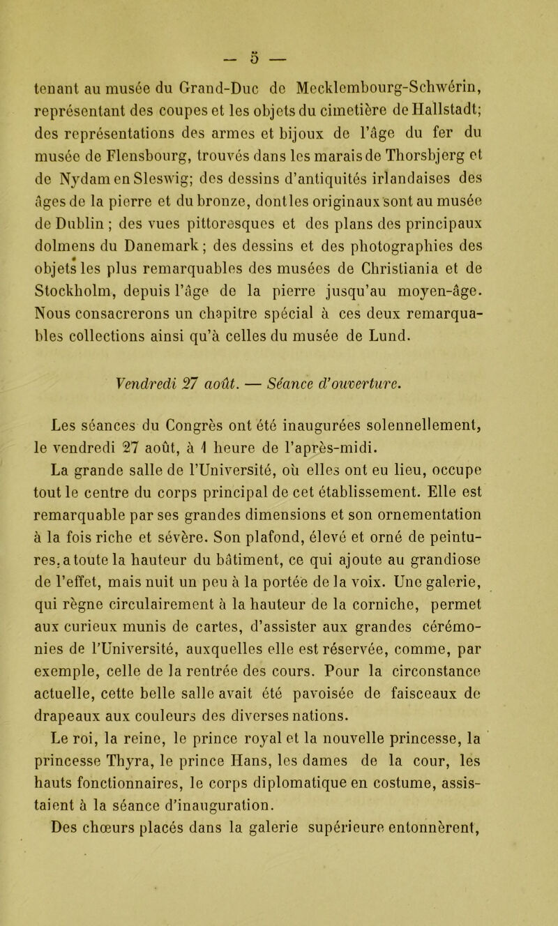 ■> O — tenant au musée du Grand-Duc do Mccklcmbourg-Schwérin, représentant des coupes et les objets du cimetière de Hallstadt; des représentations des armes et bijoux de l’Age du fer du musée de Flensbourg, trouvés dans les marais de Thorsbjerg et de Nydam en Sleswig; des dessins d’antiquités irlandaises des Ages de la pierre et du bronze, dontles originaux sont au musée de Dublin ; des vues pittoresques et des plans des principaux dolmens du Danemark; des dessins et des photographies des objets les plus remarquables des musées de Christiania et de Stockholm, depuis l’Age de la pierre jusqu’au moyen-Age. Nous consacrerons un chapitre spécial à ces deux remarqua- bles collections ainsi qu’à celles du musée de Lund. Vendredi 57 août. — Séance cl’ouverture. Les séances du Congrès ont été inaugurées solennellement, le vendredi 27 août, à \ heure de l’après-midi. La grande salle de l’Université, où elles ont eu lieu, occupe tout le centre du corps principal de cet établissement. Elle est remarquable par ses grandes dimensions et son ornementation à la fois riche et sévère. Son plafond, élevé et orné de peintu- res.atoute la hauteur du bAtiment, ce qui ajoute au grandiose de l’effet, mais nuit un peu à la portée de la voix. Une galerie, qui règne circulairement à la hauteur de la corniche, permet aux curieux munis de cartes, d’assister aux grandes cérémo- nies de l’Université, auxquelles elle est réservée, comme, par exemple, celle de la rentrée des cours. Pour la circonstance actuelle, cette belle salle avait été pavoisée de faisceaux de drapeaux aux couleurs des diverses nations. Le roi, la reine, le prince royal et la nouvelle princesse, la princesse Thyra, le prince Hans, les dames de la cour, les hauts fonctionnaires, le corps diplomatique en costume, assis- taient à la séance d’inauguration. Des chœurs placés dans la galerie supérieure entonnèrent,