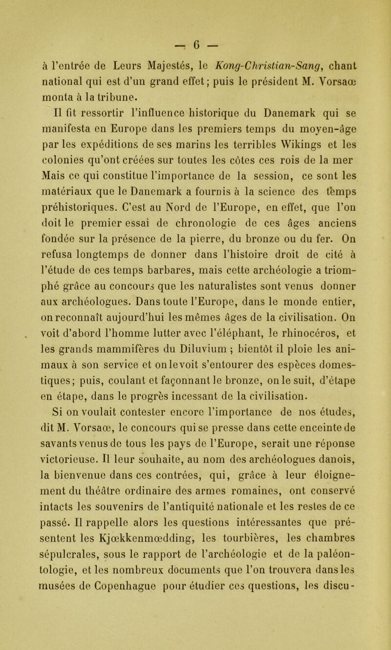 à l’entrée de Leurs Majestés, le Kong-Christian-Sang, chant national qui est d’un grand effet; puis le président M. Vorsaœ monta à la tribune. Il fit ressortir l’influence historique du Danemark qui se manifesta en Europe dans les premiers temps du moyen-âge parles expéditions de ses marins les terribles Wikings et les colonies qu’ont créées sur toutes les côtes ces rois de la mer Mais ce qui constitue l’importance de la session, ce sont les matériaux que le Danemark a fournis à la science des temps préhistoriques. C’est au Nord de l’Europe, en effet, que l’on doit le premier essai de chronologie de ces âges anciens fondée sur la présence de la pierre, du bronze ou du fer. On refusa longtemps de donner dans l’histoire droit de cité à l’étude de ces temps barbares, mais cette archéologie a triom- phé grâce au concours que les naturalistes sont venus donner aux archéologues. Dans toute l’Europe, dans le monde entier, onreconnaît aujourd’hui les mêmes âges de la civilisation. On voit d’abord l’homme lutter avec l’éléphant, le rhinocéros, et les grands mammifères du Diluvium ; bientôt il ploie les ani- maux à son service et on le voit s’entourer des espèces domes- tiques; puis, coulant et façonnant le bronze, on le suit, d’étape en étape, dans le progrès incessant de la civilisation. Si on voulait contester encore l’importance de nos études, dit M. Vorsaœ, le concours qui se presse dans cette enceinte de savants venus de tous les pays de l’Europe, serait une réponse victorieuse. Il leur souhaite, au nom des archéologues danois, la bienvenue dans ces contrées, qui, grâce à leur éloigne- ment du théâtre ordinaire des armes romaines, ont conservé intacts les souvenirs de l’antiquité nationale et les restes de ce passé. Il rappelle alors les questions intéressantes que pré- sentent les Kjœkkcnmœdding, les tourbières, les chambres sépulcrales, sous le rapport de l’archéologie et de la paléon- tologie, et les nombreux documents que l’on trouvera dans les musées de Copenhague pour étudier ces questions, les discu-