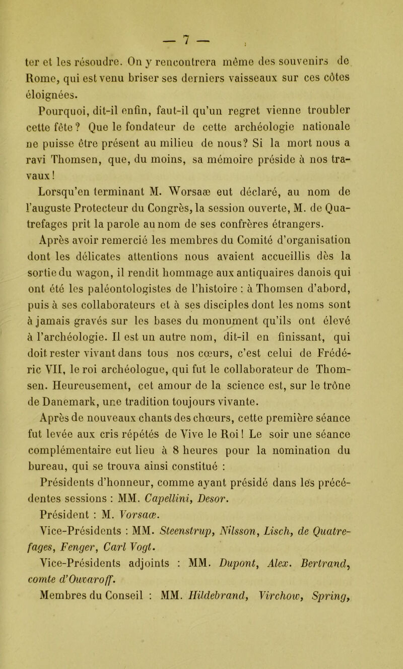 ter et les résoudre. On y rencontrera même des souvenirs de Rome, qui est venu briser ses derniers vaisseaux sur ces côtes éloignées. Pourquoi, dit-il enfin, faut-il qu’un regret vienne troubler cette fête ? Que le fondateur do cette archéologie nationale ne puisse être présent au milieu de nous? Si la mort nous a ravi Thomsen, que, du moins, sa mémoire préside à nos tra- vaux ! Lorsqu’cn terminant M. Worsaæ eut déclaré, au nom de l’auguste Protecteur du Congrès, la session ouverte, M. de Qua- trefagcs prit la parole au nom de ses confrères étrangers. Après avoir remercié les membres du Comité d’organisation dont les délicates attentions nous avaient accueillis dès la sortie du wagon, il rendit hommage aux antiquaires danois qui ont été les paléontologistes de l’histoire : à Thomsen d’abord, puis à ses collaborateurs et à ses disciples dont les noms sont à jamais gravés sur les bases du monument qu’ils ont élevé à l’archéologie. Il est un autre nom, dit-il en finissant, qui doit, rester vivant dans tous nos cœurs, c’est celui de Frédé- ric VII, le roi archéologue, qui fut le collaborateur de Thom- sen. Heureusement, cet amour de la science est, sur le trône de Danemark, une tradition toujours vivante. Après de nouveaux chants des chœurs, cette première séance fut levée aux cris répétés de Vive le Roi ! Le soir une séance complémentaire eut lieu à 8 heures pour la nomination du bureau, qui se trouva ainsi constitué : Présidents d’honneur, comme ayant présidé dans les précé- dentes sessions : MM. Capellini, Desor. Président : M. Vorsaœ. Vice-Présidents : MM. Steenstrup, Nüsson, Lisch, de Quatre- fages, Fenger, Cari Vogt. Vice-Présidents adjoints : MM. Dupont, Alex. Bertrand, comte d’Ouraroff. Membres du Conseil : MM. Hildebrand, Virchoie, Spring,