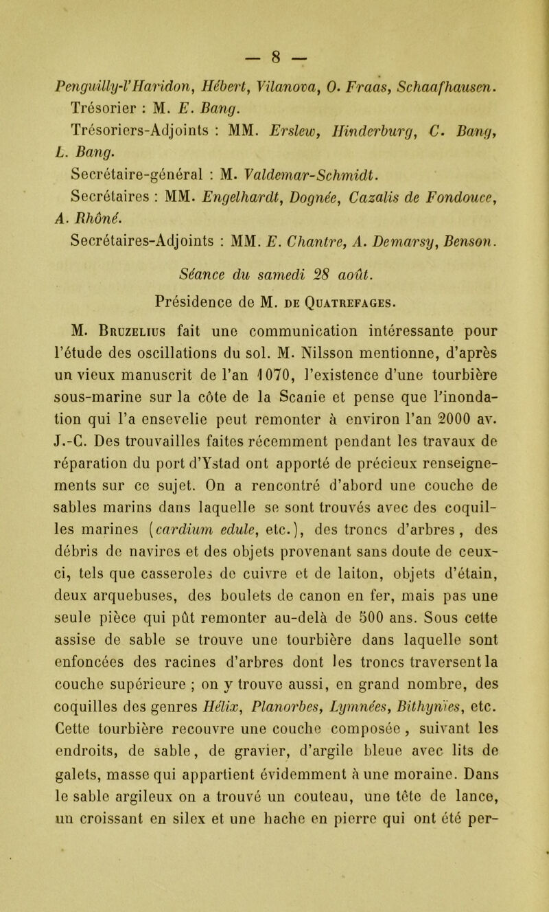 Penguilly-l’Haridon, Hébert, Vilanova, 0. Fraas, Schaafhausen. Trésorier : M. E. Bang. Trésoriers-Adjoints : MM. Erslew, Hinderburg, C• Bang, L. Bang. Secrétaire-général : M. Valdemar-Schmidt. Secrétaires : MM. Engelhardt, Pognée, Cazalis de Fondouce, A. Rhône. Secrétaires-Adjoints : MM. E. Chantre, A. Demarsy, Benson. Séance du samedi 28 août. Présidence de M. de Quatrefages. M. Bruzelius fait une communication intéressante pour l’étude des oscillations du sol. M. Nilsson mentionne, d’après un vieux manuscrit de l’an '1070, l’existence d’une tourbière sous-marine sur la côte de la Scanie et pense que l'inonda- tion qui l’a ensevelie peut remonter à environ l’an 2000 av. J.-C. Des trouvailles faites récemment pendant les travaux de réparation du port d’Ystad ont apporté de précieux renseigne- ments sur ce sujet. On a rencontré d’abord une couche de sables marins dans laquelle se sont trouvés avec des coquil- les marines [cardium edule, etc.), des troncs d’arbres, des débris de navires et des objets provenant sans doute de ceux- ci, tels que casseroles de cuivre et de laiton, objets d’étain, deux arquebuses, des boulets de canon en fer, mais pas une seule pièce qui put remonter au-delà de 500 ans. Sous cette assise de sable se trouve une tourbière dans laquelle sont enfoncées des racines d’arbres dont les troncs traversent la couche supérieure ; on y trouve aussi, en grand nombre, des coquilles des genres Hélix, Planorbes, Lymnées, Bithynïes, etc. Cette tourbière recouvre une couche composée, suivant les endroits, de sable, de gravier, d’argile bleue avec lits de galets, masse qui appartient évidemment aune moraine. Dans le sable argileux on a trouvé un couteau, une tête de lance, un croissant en silex et une hache en pierre qui ont été per-