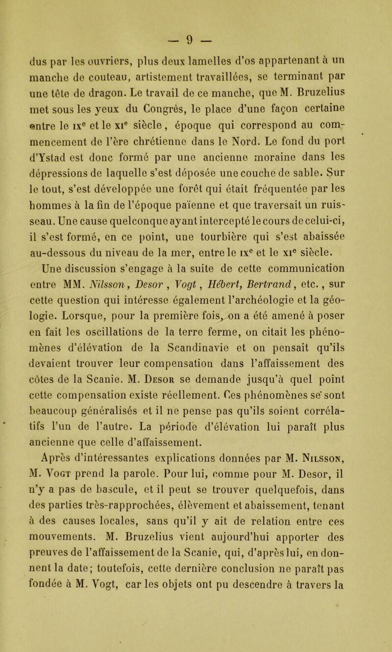 dus par les ouvriers, plus deux lamelles d’os appartenant à un manche de couteau, artistement travaillées, se terminant par une tête de dragon. Le travail de ce manche, que M. Bruzelius met sous les yeux du Congrès, le place d’une façon certaine entre le ixe et le xie siècle , époque qui correspond au com- mencement de l’ère chrétienne dans le Nord. Le fond du port d’Ystad est donc formé par une ancienne moraine dans les dépressions de laquelle s’est déposée une couche de sable. Sur le tout, s’est développée une forêt qui était fréquentée par les hommes à la fin de l’époque païenne et que traversait un ruis- seau. Une cause quelconque ayant intercepté le cours de celui-ci, il s’est formé, en ce point, une tourbière qui s’est abaissée au-dessous du niveau de la mer, entre le ixe et le xie siècle. Une discussion s’engage à la suite de cette communication entre MM. Nilsson, Desor , Vogt, Hébert, Bertrand, etc., sur cette question qui intéresse également l’archéologie et la géo- logie. Lorsque, pour la première fois, on a été amené à poser en fait les oscillations de la terre ferme, on citait les phéno- mènes d’élévation de la Scandinavie et on pensait qu’ils devaient trouver leur compensation dans l’affaissement des côtes de la Scanie. M. Desor se demande jusqu’à quel point cette compensation existe réellement. Ces phénomènes sê sont beaucoup généralisés et il ne pense pas qu’ils soient corréla- tifs l’un de l’autre. La période d’élévation lui paraît plus ancienne que celle d’affaissement. Après d’intéressantes explications données par M. Nilsson, M. Vogt prend la parole. Pour lui, comme pour M. Desor, il n’y a pas de bascule, et il peut se trouver quelquefois, dans des parties très-rapprochées, élèvement et abaissement, tenant à des causes locales, sans qu’il y ait de relation entre ces mouvements. M. Bruzelius vient aujourd’hui apporter des preuves de l’affaissement de la Scanie, qui, d’après lui, en don- nent la date; toutefois, cette dernière conclusion ne paraît pas fondée à M. Vogt, car les objets ont pu descendre à travers la