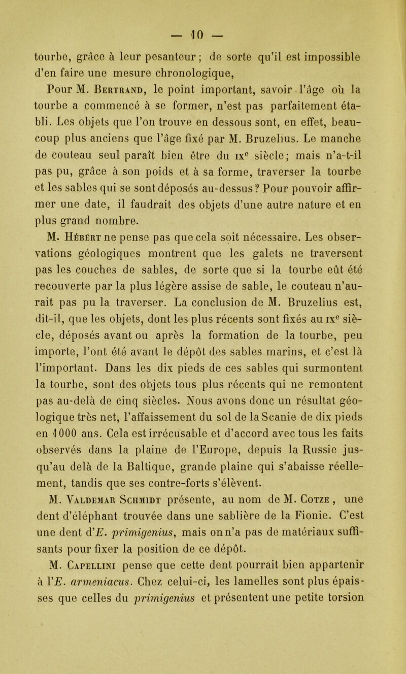 tourbe, grâce à leur pesanteur; de sorte qu’il est impossible d’en faire une mesure chronologique, Pour M. Bertrand, le point important, savoir l’âge ou la tourbe a commencé à se former, n’est pas parfaitement éta- bli. Les objets que l’on trouve en dessous sont, en effet, beau- coup plus anciens que l’âge fixé par M. Bruzelius. Le manche de couteau seul paraît bien être du ixc siècle; mais n’a-t-il pas pu, grâce à son poids et à sa forme, traverser la tourbe et les sables qui se sont déposés au-dessus? Pour pouvoir affir- mer une date, il faudrait des objets d’une autre nature et en plus grand nombre. M. Hébert ne pense pas que cela soit nécessaire. Les obser- vations géologiques montrent que les galets ne traversent pas les couches de sables, de sorte que si la tourbe eût été recouverte par la plus légère assise de sable, le couteau n’au- rait pas pu la traverser. La conclusion de M. Bruzelius est, dit-il, que les objets, dont les plus récents sont fixés au ixe siè- cle, déposés avant ou après la formation de la tourbe, peu importe, l’ont été avant le dépôt des sables marins, et c’est là l’important. Dans les dix pieds de ces sables qui surmontent la tourbe, sont des objets tous plus récents qui ne remontent pas au-delà de cinq siècles. Nous avons donc un résultat géo- logique très net, l’affaissement du sol de laScanie de dix pieds en 1000 ans. Cela est irrécusable et d’accord avec tous les faits observés dans la plaine de l’Europe, depuis la Russie jus- qu’au delà de la Baltique, grande plaine qui s’abaisse réelle- ment, tandis que ses contre-forts s’élèvent. M. Valdemar Schmidt présente, au nom de M. Cotze , une dent d’éléphant trouvée dans une sablière de la Fionie. C’est une dent d'E. primigenius, mais on n’a pas de matériaux suffi- sants pour fixer la position de ce dépôt. M. Capellini pense que cette dent pourrait bien appartenir à VE. armeniacus. Chez celui-ci, les lamelles sont plus épais- ses que celles du primigenius et présentent une petite torsion