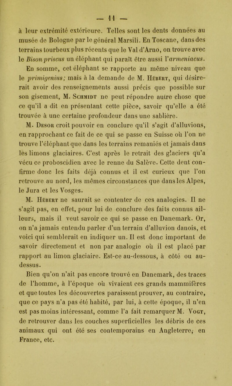 à leur extrémité extérieure. Telles sont les dents données au musée de Bologne par le général Marsili. En Toscane, dans des terrains tourbeux plus récents que le Val d’Arno, on trouve avec le Bison priscus un éléphant qui paraît être aussi Varmeniacus. En somme, cet éléphant se rapporte au même niveau que le primigenius; mais à la demande de M. Hébert, qui désire- rait avoir des renseignements aussi précis que possible sur son gisement, M. Schmidt no peut répondre au ire chose que ce qu’il a dit en présentant cette pièce, savoir qu’elle a été trouvée à une certaine profondeur dans une sablière. M. Desor croit pouvoir en conclure qu’il s’agit d’alluvions, en rapprochant ce fait de ce qui se passe en Suisse oh l’on ne trouve l’éléphant que dans les terrains remaniés et jamais dans les limons glaciaires. C’est après le retrait des glaciers qu’a vécu ce proboscidien avec le renne du Salève. Cette dent con- firme donc les faits déjà connus et il est curieux que l’on retrouve au nord, les mêmes circonstances que dans les Alpes, le Jura et les Vosges. M. Hébert ne saurait se contenter de ces analogies. Il ne s’agit pas, en effet, pour lui de conclure des faits connus ail- leurs, mais il veut savoir ce qui se passe en Danemark. Or, on n’a jamais entendu parler d’un terrain d’alluvion danois, et voici qui semblerait en indiquer un. Il est donc important de savoir directement et non par analogie oh il est placé par rapport au limon glaciaire. Est-ce au-dessous, à côté ou au- dessus. Bien qu’on n’ait pas encore trouvé en Danemark, des traces de l’homme, à l’époque oh vivaient ces grands mammifères et que toutes les découvertes paraissent prouver, au contraire, que ce pays n’a pas été habité, par lui, à celte époque, il n’en est pas moins intéressant, comme l’a fait remarquer M. Vogt, de retrouver dans les couches superficielles les débris de ces animaux qui ont été ses contemporains en Angleterre,- en France, etc.