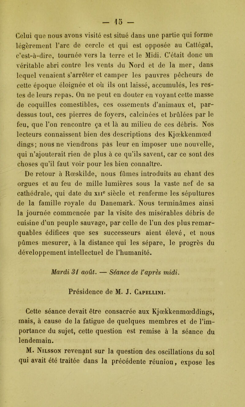 Celui que nous avons visité est situé dans une partie qui forme légèrement l’arc de cercle et qui est opposée au Cattégat, c’est-à-dire, tournée vers la terre et le Midi. C’était donc un véritable abri contre les vents du Nord et de la mer, dans lequel venaient s’arrêter et camper les pauvres pêcheurs de cette époque éloignée et ou ils ont laissé, accumulés, les res- tes de leurs repas. On ne peut en douter en voyant cette masse de coquilles comestibles, ces ossements d’animaux et, par- dessus tout, ces pierres de foyers, calcinées et brûlées par le feu, que l’on rencontre ça et là au milieu de ces débris. Nos lecteurs connaissent bien des descriptions des Kjœkkenmœd dings; nous ne viendrons pas leur en imposer une nouvelle, qui n’ajouterait rien de plus à ce qu’ils savent, car ce sont des choses qu’il faut voir pour les bien connaître. De retour à Rœskilde, nous fûmes introduits au chant des orgues et au feu de mille lumières sous la vaste nef de sa cathédrale, qui date du xne siècle et renferme les sépultures de la famille royale du Danemark. Nous terminâmes ainsi la journée commencée par la visite des misérables débris de cuisine d’un peuple sauvage, par celle de l’un des plus remar- quables édifices que ses successeurs aient élevé, et nous pûmes mesurer, à la distance qui les sépare, le progrès du développement intellectuel de l’humanité. Mardi 3d août. — Séance de l’après midi. Présidence de M. J. Capellini. Cette séance devait être consacrée aux Kjœkkenmœddings, mais, à cause de la fatigue de quelques membres et de l’im- portance du sujet, cette question est remise à la séance du lendemain. M. Nilsson revenant sur la question des oscillations du sol qui avait été traitée dans la précédente réunion, expose les
