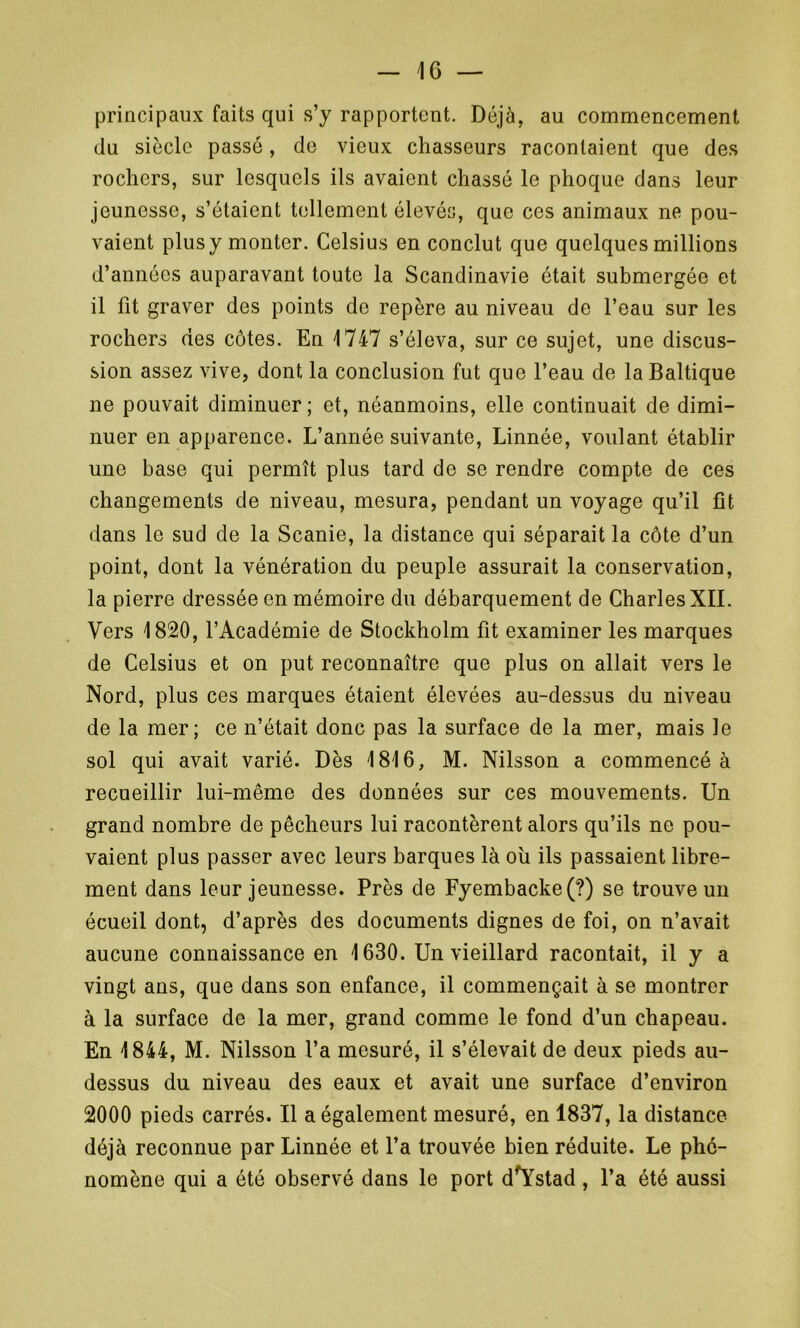 principaux faits qui s’y rapportent. Déjà, au commencement du siècle passé, de vieux chasseurs racontaient que des rochers, sur lesquels ils avaient chassé le phoque dans leur jeunesse, s’étaient tellement élevés, que ces animaux ne pou- vaient plusy monter. Celsius en conclut que quelques millions d’années auparavant toute la Scandinavie était submergée et il fit graver des points do repère au niveau de l’eau sur les rochers des côtes. En 1747 s’éleva, sur ce sujet, une discus- sion assez vive, dont la conclusion fut que l’eau de la Baltique ne pouvait diminuer ; et, néanmoins, elle continuait de dimi- nuer en apparence. L’année suivante, Linnée, voulant établir une base qui permît plus tard de se rendre compte de ces changements de niveau, mesura, pendant un voyage qu’il fit dans le sud de la Scanie, la distance qui séparait la côte d’un point, dont la vénération du peuple assurait la conservation, la pierre dressée en mémoire du débarquement de Charles XII. Vers 1820, l’Académie de Stockholm fit examiner les marques de Celsius et on put reconnaître que plus on allait vers le Nord, plus ces marques étaient élevées au-dessus du niveau de la mer; ce n’était donc pas la surface de la mer, mais le sol qui avait varié. Dès 1816, M. Nilsson a commencé à recueillir lui-même des données sur ces mouvements. Un grand nombre de pêcheurs lui racontèrent alors qu’ils ne pou- vaient plus passer avec leurs barques là où ils passaient libre- ment dans leur jeunesse. Près de Fyembacke(?) se trouve un écueil dont, d’après des documents dignes de foi, on n’avait aucune connaissance en 1630. Un vieillard racontait, il y a vingt ans, que dans son enfance, il commençait à se montrer à la surface de la mer, grand comme le fond d’un chapeau. En 1844, M. Nilsson l’a mesuré, il s’élevait de deux pieds au- dessus du niveau des eaux et avait une surface d’environ 2000 pieds carrés. Il a également mesuré, en 1837, la distance déjà reconnue par Linnée et l’a trouvée bien réduite. Le phé- nomène qui a été observé dans le port d'Ystad, l’a été aussi