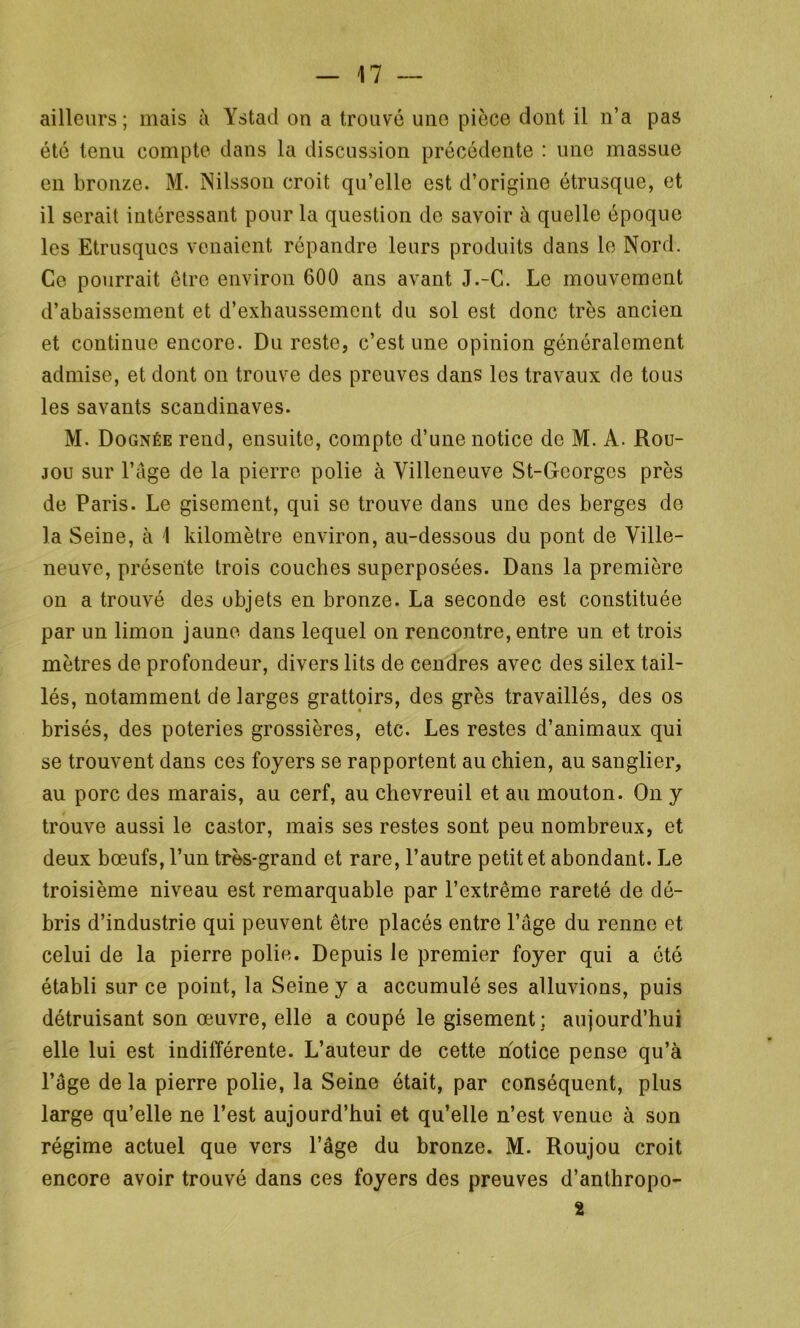 ailleurs; mais à Ystad on a trouvé une pièce dont il n’a pas été tenu compte dans la discussion précédente : une massue en bronze. M. Nilsson croit qu’elle est d’origine étrusque, et il serait intéressant pour la question de savoir à quelle époque les Etrusques venaient répandre leurs produits dans le Nord. Ce pourrait être environ 600 ans avant J.-C. Le mouvement d’abaissement et d’exhaussement du sol est donc très ancien et continue encore. Du reste, c’est une opinion généralement admise, et dont on trouve des preuves dans les travaux de tous les savants Scandinaves. M. Dognée rend, ensuite, compte d’une notice de M. A. Rou- jou sur l’âge de la pierre polie à Villeneuve St-Georges près de Paris. Le gisement, qui se trouve dans une des berges de la Seine, à I kilomètre environ, au-dessous du pont de Ville- neuve, présente trois couches superposées. Dans la première on a trouvé des objets en bronze. La seconde est constituée par un limon jaune dans lequel on rencontre, entre un et trois mètres de profondeur, divers lits de cendres avec des silex tail- lés, notamment de larges grattoirs, des grès travaillés, des os brisés, des poteries grossières, etc. Les restes d’animaux qui se trouvent dans ces foyers se rapportent au chien, au sanglier, au porc des marais, au cerf, au chevreuil et au mouton. On y trouve aussi le castor, mais ses restes sont peu nombreux, et deux bœufs, l’un très-grand et rare, l’autre petit et abondant. Le troisième niveau est remarquable par l’extrême rareté de dé- bris d’industrie qui peuvent être placés entre l’âge du renne et celui de la pierre polie. Depuis le premier foyer qui a ôté établi sur ce point, la Seine y a accumulé ses alluvions, puis détruisant son œuvre, elle a coupé le gisement; aujourd’hui elle lui est indifférente. L’auteur de cette notice pense qu’à l’âge de la pierre polie, la Seine était, par conséquent, plus large qu’elle ne l’est aujourd’hui et qu’elle n’est venue à son régime actuel que vers l’âge du bronze. M. Roujou croit encore avoir trouvé dans ces foyers des preuves d’anthropo- 2