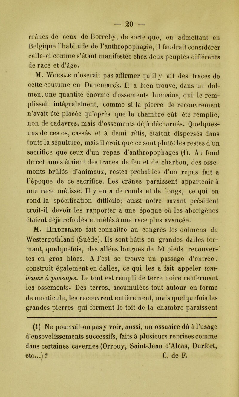 crânes de ceux do Borreby, de sorte que, en admettant en Belgique l’habitude de l’anthropophagie, il faudrait considérer celle-ci comme s’étant manifestée chez deux peuples différents de race et d’âge. M. Worsaæ n’oserait pas affirmer qu’il y ait des traces de cette coutume en Danomarck. Il a bien trouvé, dans un dol- men, une quantité énorme d’ossements humains, qui le rem- plissait intégralement, comme si la pierre de recouvrement n’avait été placée qu’après que la chambre eût été remplie, non de cadavres, mais d’ossements déjà décharnés. Quelques- uns de ces os, cassés et à demi rôtis, étaient dispersés dans toute la sépulture, mais il croit que ce sont plutôt les restes d’un sacrifice que ceux d’un repas d’anthropophages (1). Au fond de cet amas étaient des traces de feu et de charbon, des osse ments brûlés d’animaux, restes probables d’un repas fait à l’époque de ce sacrifice. Les crânes paraissent appartenir à une race métisse. Il y en a de ronds et de longs, ce qui en rend la spécification difficile; aussi notre savant président croit-il devoir les rapporter à une époque oh les aborigènes étaient déjà refoulés et mêlés à une race plus avancée. M. Hildebrand fait connaître au congrès les dolmens du Westergothland (Suède). Ils sont bâtis en grandes dalles for- mant, quelquefois, des allées longues de 50 pieds recouver- tes en gros blocs. A l’est se trouve un passage d’entrée , construit également en dalles, ce qui les a fait appeler tom- beaux à passages. Le tout est rempli de terre noire renfermant les ossements. Des terres, accumulées tout autour en forme de monticule, les recouvrent entièrement, mais quelquefois les grandes pierres qui forment le toit de la chambre paraissent (1) Ne pourrait-on pas y voir, aussi, un ossuaire dû à l’usage d’ensevelissements successifs, faits à plusieurs reprises comme dans certaines cavernes (Orrouy, Saint-Jean d’Alcas, Durfort, etc...) ? C. de F.