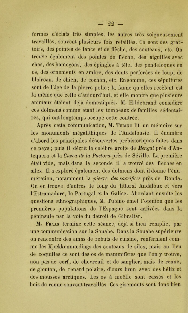 formés d’éclats très simples, les autres très soigneusement travaillés, souvent plusieurs fois retaillés. Ce sont des grat- toirs, des pointes de lance et de flèche, des couteaux, etc. On trouve également des pointes de flèche, des aiguilles avec chas, des hameçons, des épingles à tête, des pendeloques en os, des ornements en ambre, des dents perforées de loup, de blaireau, de chien, de cochon, etc. En somme, ces sépultures sont de l’Age de la pierre polie ; la faune qu’elles recèlent est la même que celle d’aujourd’hui, et elle montre que plusieurs animaux étaient déjà domestiqués. M. Hildebrand considère ces dolmens comme étant les tombeaux de familles sédentai- res, qui ont longtemps occupé cette contrée. Après cette communication, M. Tübino lit un mémoire sur les monuments mégalithiques de l’Andalousie. Il énumère d’abord les principales découvertes préhistoriques faites dans ce pays ; puis il décrit la célèbre grotte de Mengal près d’An- tequera et la Cueva de la Pastora près de Séville. La première était vide, mais dans la seconde il a trouvé des flèches en silex. Il a exploré également des dolmens dont il donne l’énu- mération, notamment la pierre des sacrifices près de Ronda. On en trouve d’autres le long du littoral Andaloux et vers l’Estramadure, le Portugal et la Galice. Abordant ensuite les questions ethnographiques, M. Tubino émet l’opinion que les premières populations de l’Espagne sont arrivées dans la péninsule par la voie du détroit de Gibraltar. M. Fraas termine cette séance, déjà si bien remplie, par une communication sur la Souabe. Dans la Souabe supérieure on rencontre des amas de rebuts de cuisine, renfermant com- me les Kjœkkcnmœdings des couteaux de silex, mais au lieu de coquilles ce sont des os de mammifères que l’on y trouve, non pas de cerf, de chevreuil et de sanglier, mais de renne, de glouton, de renard polaire, d’ours brun avec des hélix et des mousses arctiques. Les os à moelle sont cassés et les bois de renne souvent travaillés. Ces gisements sont donc bien