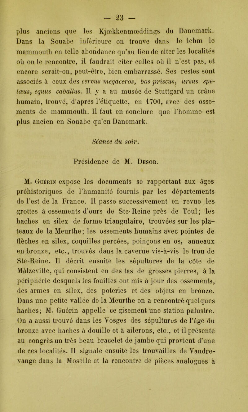 plus anciens que les Kjœkkenmœddings du Danemark. Dans la Souabe inférieure on trouve dans le lehm le mammouth en telle abondance qu’au lieu de citer les localités ou on le rencontre, il faudrait citer celles ou il n’est pas, et encore serait-on, peut-être, bien embarrassé. Ses restes sont associés à ceux des cervus megaceros, bas priscus, ursus spe- lœus, equus caballus. Il y a au musée de Stuttgard un crâne humain, trouvé, d’après l’étiquette, en 1700, avec des osse- ments de mammouth. Il faut en conclure que l’homme est plus ancien en Souabe qu’en Danemark. Séance du soir. Présidence de M. Desor. M. Guérin expose les documents se rapportant aux âges préhistoriques de l’humanité fournis par les départements de l’est de la France. Il passe successivement en revue les grottes à ossements d’ours de Ste- Reine près de Toul ; les haches en silex de forme triangulaire, trouvées sur les pla- teaux de la Meurthe; les ossements humains avec pointes de flèches en silex, coquilles percées, poinçons en os, anneaux en bronze, etc., trouvés dans la caverne vis-à-vis le trou de Ste-Reine. Il décrit ensuite les sépultures de la côte de Malzeville, qui consistent en des tas de grosses pierres, à la périphérie desquels les fouilles ont mis à jour des ossements, des armes en silex, des poteries et des objets en bronze. Dans une petite vallée de la Meurthe on a rencontré quelques haches; M. Guérin appelle ce gisement une station palustre. On a aussi trouvé dans les Vosges des sépultures de l’âge du bronze avec haches à douille et à ailerons, etc., et il présente au congrès un très beau bracelet de jambe qui provient d’une de ces localités. Il signale ensuite les trouvailles de Vandrc- vange dans la Moselle et la rencontre de pièces analogues à