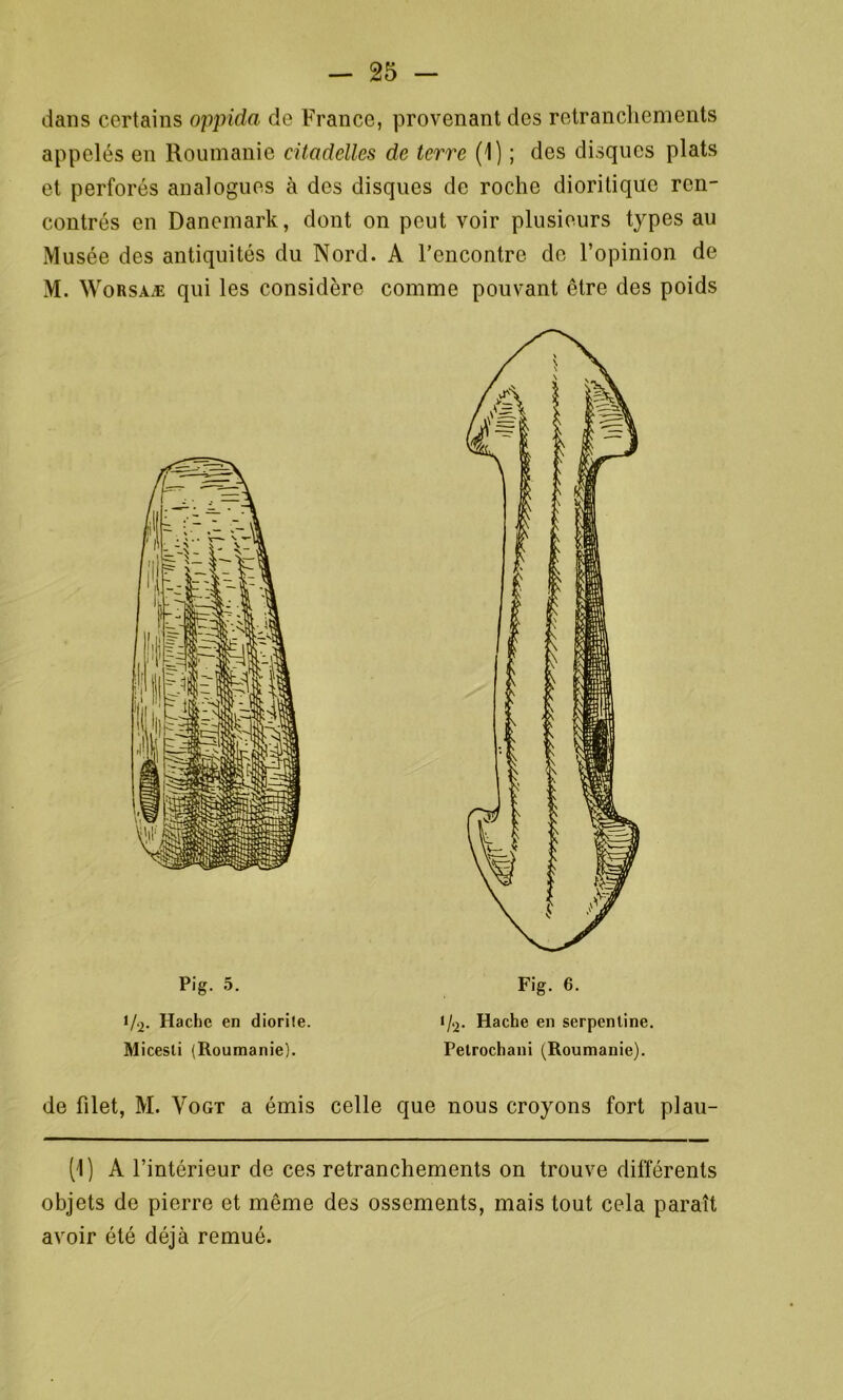 dans certains oppida de France, provenant des retranchements appelés en Roumanie citadelles de terre (1) ; des disques plats et perforés analogues à des disques de roche dioritiquc ren- contrés en Danemark, dont on peut voir plusieurs types au Musée des antiquités du Nord. A l’encontre de l’opinion de M. Worsaæ qui les considère comme pouvant être des poids Pig. 5. Fig. 6. 1/2- Hache en diorite. t/2. Hache en serpentine. Micesti (Roumanie). Petrochani (Roumanie). de filet, M. Vogt a émis celle que nous croyons fort plau- (1) A l’intérieur de ces retranchements on trouve différents objets de pierre et même des ossements, mais tout cela paraît avoir été déjà remué.