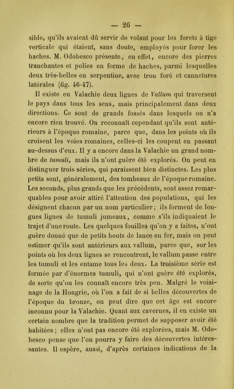 sible, qu’ils avaient dû servir de volant pour les forets à tige verticale qui étaient, sans doute, employés pour forer les haches. M. Odobesco présente, en effet, encore des pierres tranchantes et polies en forme de haches, parmi lesquelles deux très-belles en serpentine, avec trou foré et cannelures latérales (fig. 46-47). Il existe en Valachie deux lignes de Valium qui traversent le pays dans tous les sens, mais principalement dans deux directions. Ce sont de grands fossés dans lesquels on n’a encore rien trouvé. On reconnaît cependant qu’ils sont anté- rieurs à l’époque romaine, parce que, dans les points ou ils croisent les voies romaines, celles-ci les coupent en passant au-dessus d’eux. Il y a encore dans la Valachie un grand nom- bre de tumuli, mais ils n’ont guère été explorés. On peut en distinguer trois séries, qui paraissent bien distinctes. Les plus petits sont, généralement, des tombeaux de l’époque romaine. Les seconds, plus grands que les précédents, sont assez remar- quables pour avoir attiré l’attention des populations, qui les désignent chacun par un nom particulier ; ils forment de lon- gues lignes de tumuli jumeaux, comme s’ils indiquaient le trajet d’une route. Les quelques fouilles qu’on y a faites, n’ont guère donné que de petits bouts de lance en fer, mais on peut estimer qu’ils sont antérieurs aux vallum, parce que, sur les points ou les deux lignes se rencontrent, le vallum passe entre les tumuli et les entame tous les deux. La troisième série est formée par d’énormes tumuli, qui n’ont guère été explorés, de sorte qu’on les connaît encore très peu. Malgré le voisi- nage de la Hongrie, où l’on a fait de si belles découvertes de l’époque du bronze, on peut dire que cet âge est encore inconnu pour la Valachie. Quant aux cavernes, il en existe un certain nombre que la tradition permet de supposer avoir été habitées ; elles n’ont pas encore été explorées, mais M. Odo- besco pense que l’on pourra y faire des découvertes intéres- santes. Il espère, aussi, d’après certaines indications de la