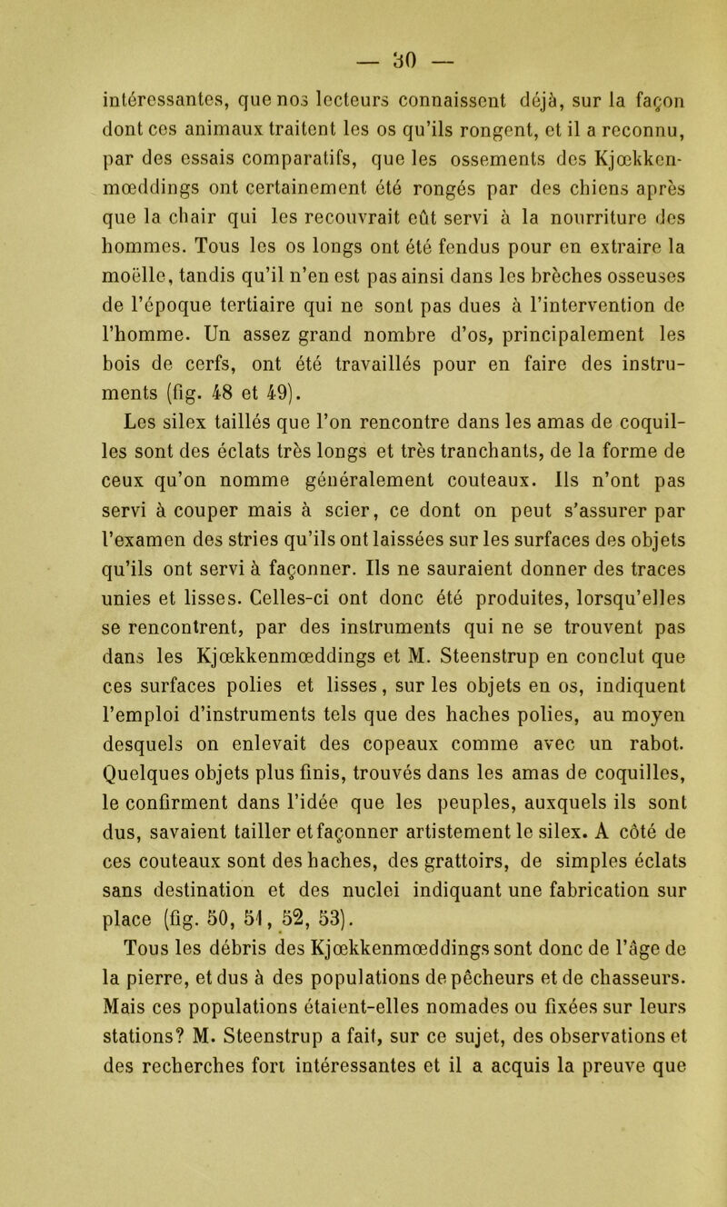 intéressantes, que nos lecteurs connaissent déjà, sur la façon dont ces animaux traitent les os qu’ils rongent, et il a reconnu, par des essais comparatifs, que les ossements des Kjœkkcn- mœddings ont certainement été rongés par des chiens après que la chair qui les recouvrait eût servi à la nourriture des hommes. Tous les os longs ont été fendus pour en extraire la moelle, tandis qu’il n’en est pas ainsi dans les brèches osseuses de l’époque tertiaire qui ne sont pas dues à l’intervention de l’homme. Un assez grand nombre d’os, principalement les bois de cerfs, ont été travaillés pour en faire des instru- ments (fig. 48 et 49). Les silex taillés que l’on rencontre dans les amas de coquil- les sont des éclats très longs et très tranchants, de la forme de ceux qu’on nomme généralement couteaux, ils n’ont pas servi à couper mais à scier, ce dont on peut s’assurer par l’examen des stries qu’ils ont laissées sur les surfaces des objets qu’ils ont servi à façonner. Ils ne sauraient donner des traces unies et lisses. Celles-ci ont donc été produites, lorsqu’elles se rencontrent, par des instruments qui ne se trouvent pas dans les Kjœkkenmœddings et M. Steenstrup en conclut que ces surfaces polies et lisses, sur les objets en os, indiquent l’emploi d’instruments tels que des haches polies, au moyen desquels on enlevait des copeaux comme avec un rabot. Quelques objets plus finis, trouvés dans les amas de coquilles, le confirment dans l’idée que les peuples, auxquels ils sont dus, savaient tailler et façonner artistement le silex. A côté de ces couteaux sont des haches, des grattoirs, de simples éclats sans destination et des nuclei indiquant une fabrication sur place (fig. 50, 51, 52, 53). Tous les débris des Kjœkkenmœddings sont donc de l’âge de la pierre, et dus à des populations de pêcheurs et de chasseurs. Mais ces populations étaient-elles nomades ou fixées sur leurs stations? M. Steenstrup a fait, sur ce sujet, des observations et des recherches fort intéressantes et il a acquis la preuve que