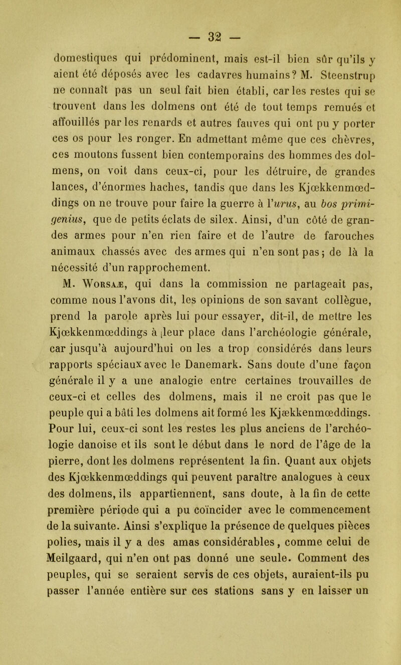 domestiques qui prédominent, mais est-il bien sûr qu’ils y aient été déposés avec les cadavres humains? M. Steenstrup ne connaît pas un seul fait bien établi, caries restes qui se trouvent dans les dolmens ont été de tout temps remués et affouillés par les renards et autres fauves qui ont pu y porter ces os pour les ronger. En admettant même que ces chèvres, ces moutons fussent bien contemporains des hommes des dol- mens, on voit dans ceux-ci, pour les détruire, de grandes lances, d’énormes haches, tandis que dans les Kjœkkenmœd- dings on ne trouve pour faire la guerre à Yurus, au bos primi- genius, que de petits éclats de silex. Ainsi, d’un côté de gran- des armes pour n’en rien faire et de l’autre de farouches animaux chassés avec des armes qui n’en sont pas ; de là la nécessité d’un rapprochement. M. Worsaæ, qui dans la commission ne partageait pas, comme nous l’avons dit, les opinions de son savant collègue, prend la parole après lui pour essayer, dit-il, de mettre les Kjœkkenmœddings à ileur place dans l’archéologie générale, car jusqu’à aujourd’hui on les a trop considérés dans leurs rapports spéciaux avec le Danemark. Sans doute d’une façon générale il y a une analogie entre certaines trouvailles de ceux-ci et celles des dolmens, mais il ne croit pas que le peuple qui a bâti les dolmens ait formé les Kjækkenmœddings. Pour lui, ceux-ci sont les restes les plus anciens de l’archéo- logie danoise et ils sont le début dans le nord de l’âge de la pierre, dont les dolmens représentent la fin. Quant aux objets des Kjœkkenmœddings qui peuvent paraître analogues à ceux des dolmens, ils appartiennent, sans doute, à la fin de cette première période qui a pu coïncider avec le commencement de la suivante. Ainsi s’explique la présence de quelques pièces polies, mais il y a des amas considérables, comme celui de Meilgaard, qui n’en ont pas donné une seule. Comment des peuples, qui se seraient servis de ces objets, auraient-ils pu passer l’année entière sur ces stations sans y en laisser un