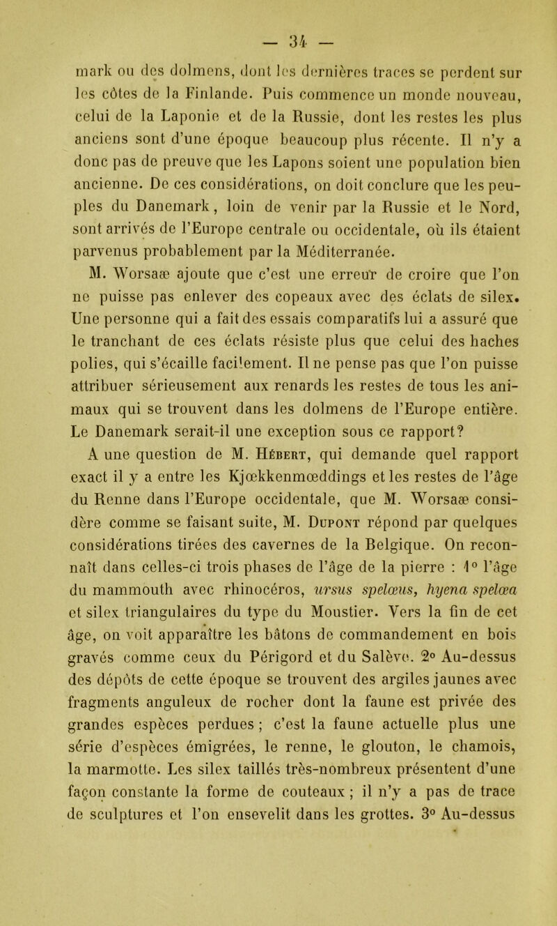 mark ou des dolmens, dont les dernières traces se perdent sur les côtes de la Finlande. Puis commence un monde nouveau, celui de la Laponie et de la Russie, dont les restes les plus anciens sont d’une époque beaucoup plus récente. Il n’y a donc pas de preuve que les Lapons soient une population bien ancienne. De ces considérations, on doit conclure que les peu- ples du Danemark, loin de venir par la Russie et le Nord, sont arrivés de l’Europe centrale ou occidentale, où ils étaient parvenus probablement par la Méditerranée. M. Worsaæ ajoute que c’est une erreur de croire que l’on ne puisse pas enlever des copeaux avec des éclats de silex. Une personne qui a fait des essais comparatifs lui a assuré que le tranchant de ces éclats résiste plus que celui des haches polies, qui s’écaille facilement. Il ne pense pas que l’on puisse attribuer sérieusement aux renards les restes de tous les ani- maux qui se trouvent dans les dolmens de l’Europe entière. Le Danemark serait-il une exception sous ce rapport? A une question de M. Hébert, qui demande quel rapport exact il y a entre les Kjœkkenmœddings et les restes de l’âge du Renne dans l’Europe occidentale, que M. Worsaæ consi- dère comme se faisant suite, M. Dupont répond par quelques considérations tirées des cavernes de la Belgique. On recon- naît dans celles-ci trois phases de l’âge de la pierre : 1° l’âge du mammouth avec rhinocéros, ursns spelœus, hyena spelœa et silex triangulaires du type du Moustier. Vers la fin de cet âge, on voit apparaître les bâtons de commandement en bois gravés comme ceux du Périgord et du Salève. 2° Au-dessus des dépôts de cette époque se trouvent des argiles jaunes avec fragments anguleux de rocher dont la faune est privée des grandes espèces perdues ; c’est la faune actuelle plus une série d’espèces émigrées, le renne, le glouton, le chamois, la marmotte. Les silex taillés très-nombreux présentent d’une façon constante la forme de couteaux ; il n’y a pas de trace de sculptures et l’on ensevelit dans les grottes. 3° Au-dessus