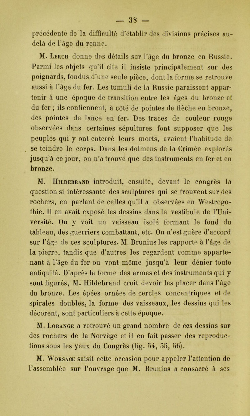 — 33 — précédente de la difficulté d’établir des divisions précises au- delà de l’âge du renne. M. Lercii donne des détails sur l’âge du bronze en Russie. Parmi les objets qu’il cite il insiste principalement sur des poignards, fondus d’une seule pièce, dont la forme se retrouve aussi à Page du fer. Les tumuli de la Russie paraissent appar- tenir à une époque de transition entre les âges du bronze et du fer ; ils contiennent, à côté de pointes de flèche en bronze, des pointes de lance en fer. Des traces de couleur rouge observées dans certaines sépultures font supposer que les peuples qui y ont enterré leurs morts, avaient l’habitude de , se teindre le corps. Dans les dolmens de la Crimée explorés jusqu’à ce jour, on n’a trouvé que des instruments en fer et en bronze. M. Hildebrand introduit, ensuite, devant le congrès la question si intéressante des sculptures qui se trouvent sur des rochers, en parlant de celles qu’il a observées en Westrogo- thie. Il en avait exposé les dessins dans le vestibule de l’Uni- versité. On y voit un vaisseau isolé formant le fond du tableau, des guerriers combattant, etc. On n’est guère d’accord sur l’âge de ces sculptures. M. Rrunius les rapporte à l’âge de la pierre, tandis que d’autres les regardent comme apparte- nant à l’âge du fer ou vont même jusqu’à leur dénier toute antiquité. D’après la forme des armes et des instruments qui y sont figurés, M. Hildebrand croit devoir les placer dans l’âge du bronze. Les épées ornées de cercles concentriques et de spirales doubles, la forme des vaisseaux, les dessins qui les décorent, sont particuliers à cette époque. M. Lorange a retrouvé un grand nombre de ces dessins sur des rochers de la Norvège et il en fait passer des reproduc- tions sous les yeux du Congrès (fig. 54, 55, 56). M. Worsaoe saisit cette occasion pour appeler l’attention de l’assemblée sur l’ouvrage que M. Brunius a consacré à ses