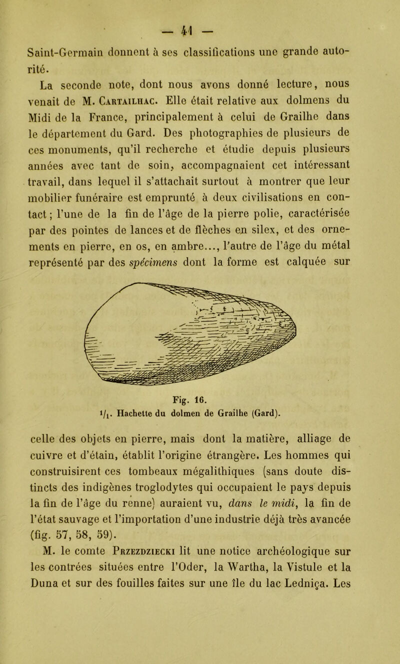 Saint-Germain donnent à ses classifications une grande auto- rité. La seconde note, dont nous avons donné lecture, nous venait de M. Cartailhac. Elle était relative aux dolmens du Midi de la France, principalement à celui de Grailhe dans le département du Gard. Des photographies de plusieurs de ces monuments, qu’il recherche et étudie depuis plusieurs années avec tant de soin, accompagnaient cet intéressant travail, dans lequel il s’attachait surtout à montrer que leur mobilier funéraire est emprunté à deux civilisations en con- tact ; l’une de la fin de l’âge de la pierre polie, caractérisée par des pointes de lances et de flèches en silex, et des orne- ments en pierre, en os, en ambre..., l’autre de l’uge du métal représenté par des spécimens dont la forme est calquée sur Fig. 16. i/i. Hachette du dolmen de Grailhe (Gard). celle des objets en pierre, mais dont la matière, alliage de cuivre et d’étain, établit l’origine étrangère. Les hommes qui construisirent ces tombeaux mégalithiques (sans doute dis- tincts des indigènes troglodytes qui occupaient le pays depuis la fin de l’age du renne) auraient vu, dans le midi, la fin de l’état sauvage et l’importation d’une industrie déjà très avancée (fig. 57, 58, 59). M. le comte Przezdziecki lit une notice archéologique sur les contrées situées entre l’Oder, la Wartha, la Vistule et la Duna et sur des fouilles faites sur une île du lac Ledniça. Les