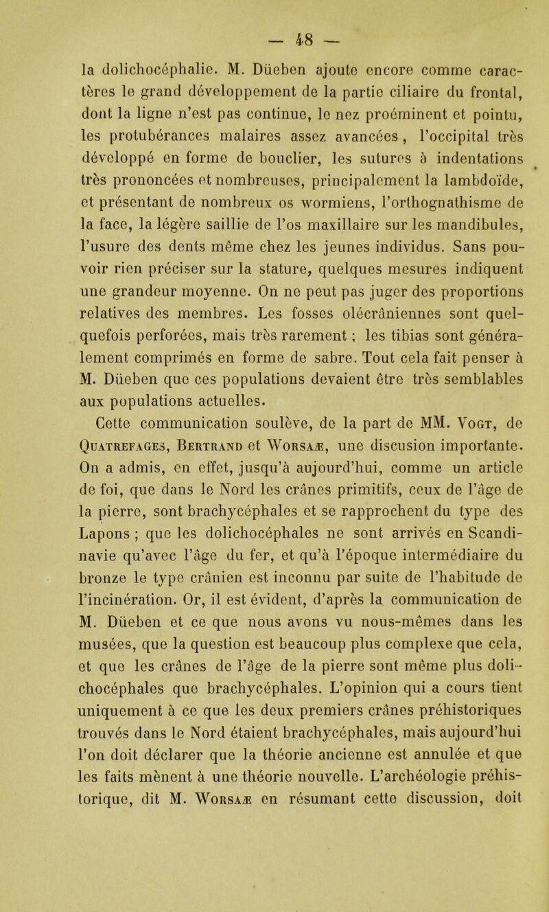 la dolichocéphalie. M. Düebcn ajoute encore comme carac- tères le grand développement de la partie ciliaire du frontal, dont la ligne n’est pas continue, le nez proéminent et pointu, les protubérances malaires assez avancées , l’occipital très développé en forme de bouclier, les sutures à indentations très prononcées et nombreuses, principalement la lambdoïde, et présentant de nombreux os wormiens, l’orthognathisme de la face, la légère saillie de l’os maxillaire sur les mandibules, l’usure des dents même chez les jeunes individus. Sans pou- voir rien préciser sur la stature, quelques mesures indiquent une grandeur moyenne. On ne peut pas juger des proportions relatives des membres. Les fosses olécraniennes sont quel- quefois perforées, mais très rarement ; les tibias sont généra- lement comprimés en forme de sabre. Tout cela fait penser à M. Düeben que ces populations devaient être très semblables aux populations actuelles. Cette communication soulève, de la part de MM. Vogt, de Quatrefages, Bertrand et Worsaæ, une discusion importante. On a admis, en effet, jusqu’à aujourd’hui, comme un article de foi, que dans le Nord les crânes primitifs, ceux de l’âge de la pierre, sont brachycéphales et se rapprochent du type des Lapons ; que les dolichocéphales ne sont arrivés en Scandi- navie qu’avec l’âge du fer, et qu’à l’époque intermédiaire du bronze le type crânien est inconnu par suite de l’habitude de l’incinération. Or, il est évident, d’après la communication de M. Düeben et ce que nous avons vu nous-mêmes dans les musées, que la question est beaucoup plus complexe que cela, et que les crânes de l’âge de la pierre sont même plus doli - chocéphales que brachycéphales. L’opinion qui a cours tient uniquement à ce que les deux premiers crânes préhistoriques trouvés dans le Nord étaient brachycéphales, mais aujourd’hui l’on doit déclarer que la théorie ancienne est annulée et que les faits mènent à une théorie nouvelle. L’archéologie préhis- torique, dit M. Worsaæ en résumant cette discussion, doit
