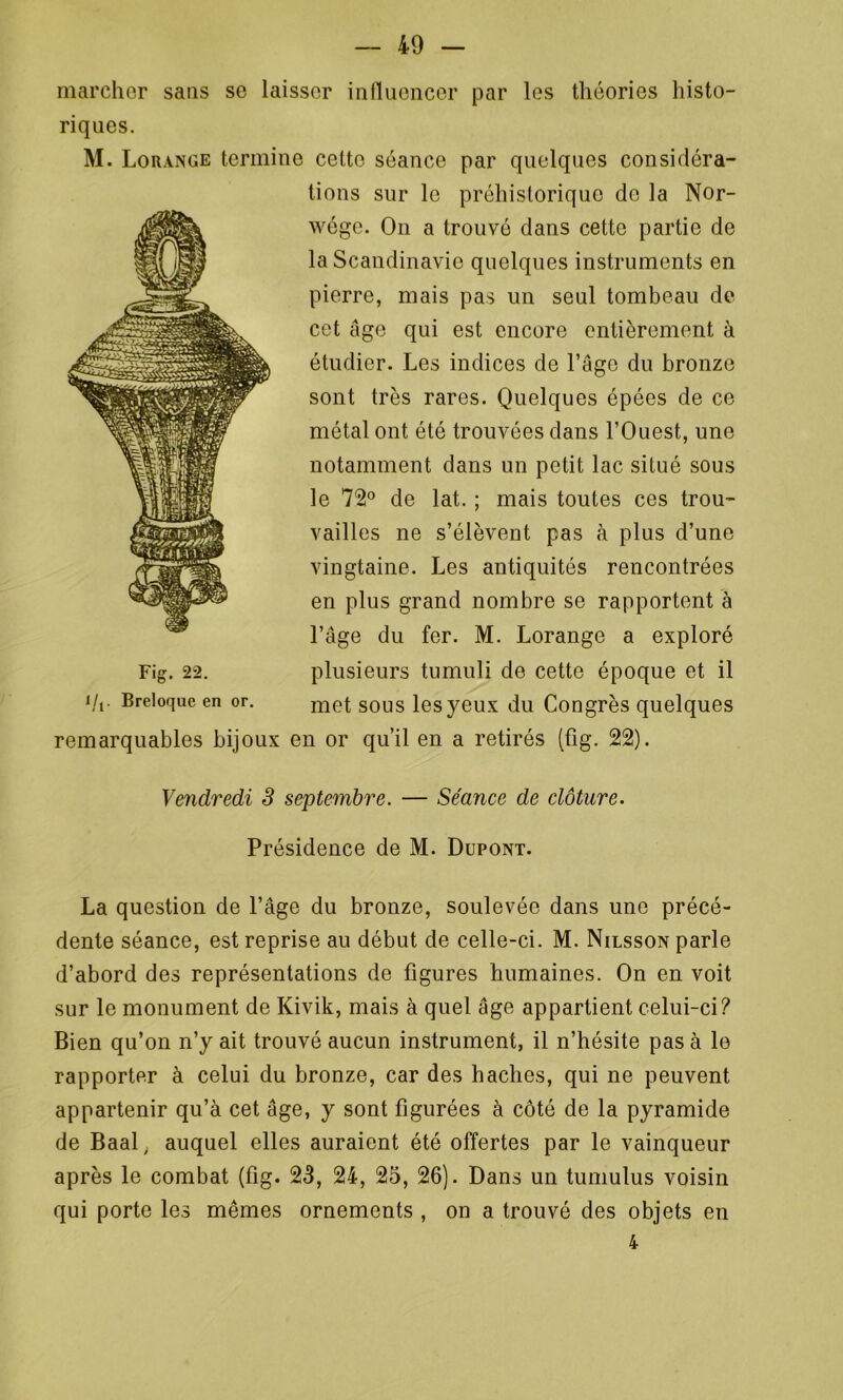 marcher sans se laisser influencer par les théories histo- riques. M. Lorange termine cette séance par quelques considéra- tions sur le préhistorique de la Nor- wége. O11 a trouvé dans cette partie de remarquables bijoux en or qu’il en a retirés (fig. 22). La question de l’âge du bronze, soulevée dans une précé- dente séance, est reprise au début de celle-ci. M. Nilsson parle d’abord des représentations de figures humaines. On en voit sur le monument de Kivik, mais à quel âge appartient celui-ci? Bien qu’on n’y ait trouvé aucun instrument, il n’hésite pas à le rapporter à celui du bronze, car des haches, qui ne peuvent appartenir qu’à cet âge, y sont figurées à côté de la pyramide de Baaly auquel elles auraient été offertes par le vainqueur après le combat (fig. 23, 24, 25, 26). Dans un tumulus voisin qui porte les mêmes ornements , on a trouvé des objets en la Scandinavie quelques instruments en pierre, mais pas un seul tombeau de cet âge qui est encore entièrement à étudier. Les indices de l’âge du bronze sont très rares. Quelques épées de ce métal ont été trouvées dans l’Ouest, une notamment dans un petit lac situé sous le 72° de lat. ; mais toutes ces trou- vailles ne s’élèvent pas à plus d’une vingtaine. Les antiquités rencontrées en plus grand nombre se rapportent à l’âge du fer. M. Lorange a exploré plusieurs tumuli de cette époque et il met sous les yeux du Congrès quelques Fig. 22. l/j. Breloque en or. Vendredi 3 septembre. — Séance de clôture. Présidence de M. Dupont. 4