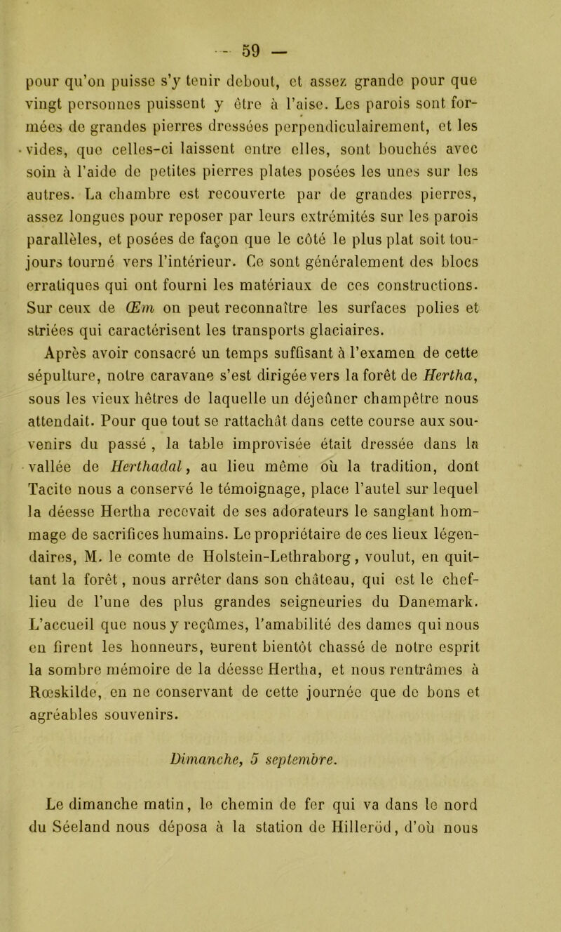 pour qu’on puisse s’y tenir debout, et assez grande pour que vingt personnes puissent y être à l’aise. Les parois sont for- mées de grandes pierres dressées perpendiculairement, et les vides, que celles-ci laissent entre elles, sont bouchés avec soin à l’aide de petites pierres plates posées les unes sur les autres. La chambre est recouverte par de grandes pierres, assez longues pour reposer par leurs extrémités sur les parois parallèles, et posées de façon que le côté le plus plat soit tou- jours tourné vers l’intérieur. Ce sont généralement des blocs erratiques qui ont fourni les matériaux de ces constructions. Sur ceux de Œm on peut reconnaître les surfaces polies et striées qui caractérisent les transports glaciaires. Après avoir consacré un temps suffisant à l’examen de cette sépulture, notre caravane s’est dirigée vers la forêt de Hertha, sous les vieux hêtres de laquelle un déjeûner champêtre nous attendait. Pour que tout se rattachât dans cette course aux sou- venirs du passé , la table improvisée était dressée dans la vallée de Herthadal, au lieu même où la tradition, dont Tacite nous a conservé le témoignage, place l’autel sur lequel la déesse Hertha recevait de ses adorateurs le sanglant hom- mage de sacrifices humains. Le propriétaire de ces lieux légen- daires, M. le comte de Holstein-Lethraborg, voulut, en quit- tant la forêt, nous arrêter dans son château, qui est le chef- lieu de l’une des plus grandes seigneuries du Danemark. L’accueil que nous y reçûmes, l'amabilité des dames qui nous en firent les honneurs, eurent bientôt chassé de notre esprit la sombre mémoire de la déesse Hertha, et nous rentrâmes à Rœskilde, en ne conservant de cette journée que de bons et agréables souvenirs. Dimanche, 5 septembre. Le dimanche matin, le chemin de fer qui va dans le nord du Séeland nous déposa à la station de Hillerôd, d’ou nous