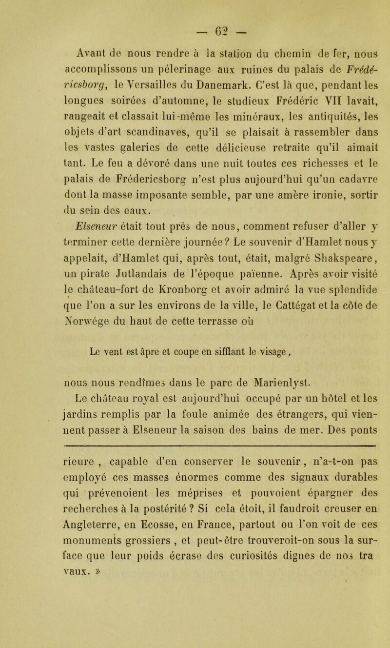 Avant de nous rendre à la station du chemin de fer, nous accomplissons un pèlerinage aux ruines du palais de Frédé- ricsborg, le Versailles du Danemark. C’est là que, pendant les longues soirées d’automne, le studieux Frédéric VII lavait, rangeait et classait lui-meme les minéraux, les antiquités, les objets d’art Scandinaves, qu’il se plaisait à rassembler dans les vastes galeries de cette délicieuse retraite qu’il aimait tant. Le feu a dévoré dans une nuit toutes ces richesses et le palais de Frédericsborg n’est plus aujourd’hui qu’un cadavre dont la masse imposante semble, par une amère ironie, sortir du sein des eaux. Elseneur était tout près de nous, comment refuser d’aller y terminer cette dernière journée? Le souvenir d'Hamlet nous y appelait, d’Hamlet qui, après tout, était, malgré Shakspeare, un pirate Jutlandais de l’époque païenne. Après avoir visité le château-fort de Kronborg et avoir admiré la vue splendide que l’on a sur les environs de la ville, le Cattégat et la côte de Norwége du haut de cette terrasse où Le vent est âpre et coupe en sifflant le visage, nous nous rendîmes dans le parc de Marienlyst. Le château royal est aujourd’hui occupé par un hôtel et les jardins remplis par la foule animée des étrangers, qui vien- nent passer à Elseneur la saison des bains de mer. Des ponts rieure , capable cl’en conserver le souvenir, n’a-t-on pas employé ces masses énormes comme des signaux durables qui prévenoient les méprises et pouvoient épargner des recherches à la postérité ? Si cela étoit, il faudroit creuser en Angleterre, en Ecosse, en France, partout ou l’on voit de ces monuments grossiers , et peut-être trouveroit-on sous la sur- face que leur poids écrase des curiosités dignes de nos tra vaux. »